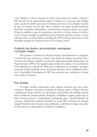 como também o eram as situações de maus tratos, desvio de conduta, infração e
falta dos pais ou de representantes legais. O médico era o juiz, que, pelo Código,
tinha o poder de decidir quais eram os interesses do menor nessa situação. O poder
do juiz era enorme, mas ele agia sobre os destinos da criança fundamentalmente
decidindo as questões relacionadas a sua internação, colocação, adoção ou punição.
O juiz era também o vigia dos espetáculos e atos de ir e vir das crianças. A verifica-
ção da situação irregular era policialesca (fosse feita por policiais ou não), e ao juiz
cabia pôr tudo em ordem. Enfim, no Código de 1979, os direitos da criança só eram
protegidos quando em situação de risco ou de “doença social”.


Cuidando dos direitos: democratização, participação
e proteção integral
       Em oposição à doutrina da situação irregular, desenvolveram-se concepções
e movimentos que colocavam a criança como sujeito de direitos, de acordo com a
“doutrina da proteção integral”, em primeiro lugar, pela própria Organização das
Nações Unidas (ONU). Em segundo lugar, através dos juristas e dos movimentos
sociais Brasileiros na década de 1980, com a mobilização da sociedade e de alguns
setores do Estado, incluindo setores da própria Funabem. Essas mobilizações leva-
ram à Assembléia Constituinte de 1987 uma proposta que considerava a criança
como sujeito de direitos.


Para finalizar
      O resgate histórico apresentado neste capítulo evidencia que maus tratos,
violência e abandono marcaram a trajetória da infância pobre no Brasil. Crianças
e adolescentes foram inseridos em um processo sócio-político de trabalho precoce,
futuro subalterno, controle político, disciplina e obediência vigiada, quadro que, ao
olhar de hoje, mostra-se completamente inadequado para o desenvolvimento de
crianças e adolescentes saudáveis. Somente no século XX a “doutrina da proteção
integral” formulou uma resposta a esses problemas, conferindo um lugar mais efeti-
vo para crianças e adolescentes nas relações de cidadania.




                                                                                     25
 