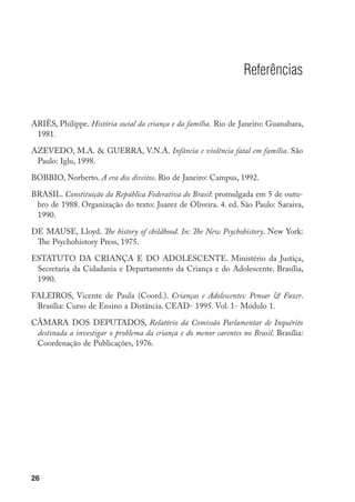 Referências


ARIÈS, Philippe. História social da criança e da família. Rio de Janeiro: Guanabara,
 1981.

AZEVEDO, M.A.  GUERRA, V.N.A. Infância e violência fatal em família. São
 Paulo: Iglu, 1998.

BOBBIO, Norberto. A era dos direitos. Rio de Janeiro: Campus, 1992.

BRASIL. Constituição da República Federativa do Brasil: promulgada em 5 de outu-
 bro de 1988. Organização do texto: Juarez de Oliveira. 4. ed. São Paulo: Saraiva,
 1990.

DE MAUSE, Lloyd. The history of childhood. In: The New Psychohistory. New York:
 The Psychohistory Press, 1975.

ESTATUTO DA CRIANÇA E DO ADOLESCENTE. Ministério da Justiça,
 Secretaria da Cidadania e Departamento da Criança e do Adolescente. Brasília,
 1990.

FALEIROS, Vicente de Paula (Coord.). Crianças e Adolescentes: Pensar  Fazer.
 Brasília: Curso de Ensino a Distância. CEAD- 1995. Vol. 1- Módulo 1.

CÂMARA DOS DEPUTADOS, Relatório da Comissão Parlamentar de Inquérito
 destinada a investigar o problema da criança e do menor carentes no Brasil. Brasília:
 Coordenação de Publicações, 1976.




26
 