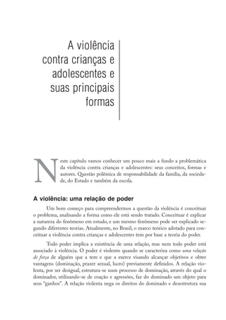 A violência
    contra crianças e
      adolescentes e
      suas principais
               formas




N
            este capítulo vamos conhecer um pouco mais a fundo a problemática
            da violência contra crianças e adolescentes: seus conceitos, formas e
            autores. Questão polêmica de responsabilidade da família, da socieda-
            de, do Estado e também da escola.


A violência: uma relação de poder
       Um bom começo para compreendermos a questão da violência é conceituar
o problema, analisando a forma como ele está sendo tratado. Conceituar é explicar
a natureza do fenômeno em estudo, e um mesmo fenômeno pode ser explicado se-
gundo diferentes teorias. Atualmente, no Brasil, o marco teórico adotado para con-
ceituar a violência contra crianças e adolescentes tem por base a teoria do poder.
       Todo poder implica a existência de uma relação, mas nem todo poder está
associado à violência. O poder é violento quando se caracteriza como uma relação
de força de alguém que a tem e que a exerce visando alcançar objetivos e obter
vantagens (dominação, prazer sexual, lucro) previamente definidos. A relação vio-
lenta, por ser desigual, estrutura-se num processo de dominação, através do qual o
dominador, utilizando-se de coação e agressões, faz do dominado um objeto para
seus “ganhos”. A relação violenta nega os direitos do dominado e desestrutura sua
 