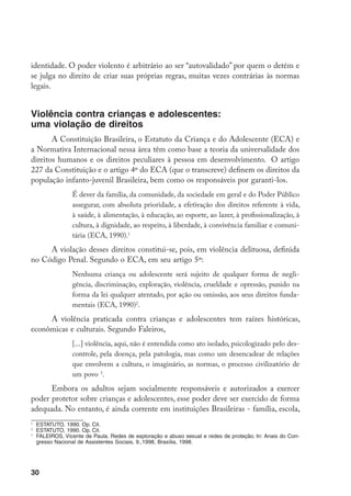 identidade. O poder violento é arbitrário ao ser “autovalidado” por quem o detém e
se julga no direito de criar suas próprias regras, muitas vezes contrárias às normas
legais.


Violência contra crianças e adolescentes:
uma violação de direitos
       A Constituição Brasileira, o Estatuto da Criança e do Adolescente (ECA) e
a Normativa Internacional nessa área têm como base a teoria da universalidade dos
direitos humanos e os direitos peculiares à pessoa em desenvolvimento. O artigo
227 da Constituição e o artigo 4º do ECA (que o transcreve) definem os direitos da
população infanto-juvenil Brasileira, bem como os responsáveis por garanti-los.
                   É dever da família, da comunidade, da sociedade em geral e do Poder Público
                   assegurar, com absoluta prioridade, a efetivação dos direitos referente à vida,
                   à saúde, à alimentação, à educação, ao esporte, ao lazer, à profissionalização, à
                   cultura, à dignidade, ao respeito, à liberdade, à convivência familiar e comuni-
                   tária (ECA, 1990).
     A violação desses direitos constitui-se, pois, em violência delituosa, definida
no Código Penal. Segundo o ECA, em seu artigo 5º:
                   Nenhuma criança ou adolescente será sujeito de qualquer forma de negli-
                   gência, discriminação, exploração, violência, crueldade e opressão, punido na
                   forma da lei qualquer atentado, por ação ou omissão, aos seus direitos funda-
                   mentais (ECA, 1990).
     A violência praticada contra crianças e adolescentes tem raízes históricas,
econômicas e culturais. Segundo Faleiros,
                   [...] violência, aqui, não é entendida como ato isolado, psicologizado pelo des-
                   controle, pela doença, pela patologia, mas como um desencadear de relações
                   que envolvem a cultura, o imaginário, as normas, o processo civilizatório de
                   um povo .
      Embora os adultos sejam socialmente responsáveis e autorizados a exercer
poder protetor sobre crianças e adolescentes, esse poder deve ser exercido de forma
adequada. No entanto, é ainda corrente em instituições Brasileiras - família, escola,

    	 ESTATUTO, 1990. Op. Cit.

    	 ESTATUTO, 1990. Op. Cit.

    	 FALEIROS, Vicente de Paula. Redes de exploração e abuso sexual e redes de proteção. In: Anais do Con-
      gresso Nacional de Assistentes Sociais, 9.,1998, Brasília, 1998.




30
 