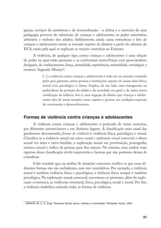 igrejas, serviços de assistência e de ressocialização - a defesa e o exercício de uma
pedagogia perversa de submissão de crianças e adolescentes ao poder autoritário,
arbitrário e violento dos adultos. Infelizmente, ainda causa estranheza o fato de
crianças e adolescentes terem se tornado sujeitos de direitos a partir do advento do
ECA, razão pela qual se explicam as reações contrárias ao Estatuto.
      A violência, de qualquer tipo, contra crianças e adolescentes é uma relação
de poder na qual estão presentes e se confrontam atores/forças com pesos/poderes
desiguais, de conhecimento, força, autoridade, experiência, maturidade, estratégias e
recursos. Segundo Minayo:
                    [...] a violência contra crianças e adolescentes é todo ato ou omissão cometido
                    pelos pais, parentes, outras pessoas e instituições capazes de causar dano físico,
                    sexual e/ou psicológico à vítima. Implica, de um lado, uma transgressão no
                    poder/dever de proteção do adulto e da sociedade em geral e, de outro, numa
                    coisificação da infância. Isto é, uma negação do direito que crianças e adoles-
                    centes têm de serem tratados como sujeitos e pessoas em condições especiais
                    de crescimento e desenvolvimento.


Formas de violência contra crianças e adolescentes
       A violência contra crianças e adolescentes é praticada de várias maneiras,
por diferentes autores/atores e em distintos lugares. A classificação mais usual das
geralmente denominadas formas de violência é: violência física, psicológica e sexual.
Classifica-se a violência sexual em abuso sexual e exploração sexual comercial; o abuso
sexual em intra e extra-familiar; a exploração sexual em prostituição, pornografia,
turismo sexual e tráfico de pessoas para fins sexuais. No entanto, uma análise mais
rigorosa dessa classificação revela imprecisões e lacunas que não podemos deixar de
considerar.
       Cabe ressaltar que, na análise de situações concretas, verifica-se que essas di-
ferentes formas não são excludentes, mas sim cumulativas. Por exemplo, a violência
sexual é também violência física e psicológica; a violência física sempre é também
psicológica. Na exploração sexual comercial, encontram-se presentes, além da explo-
ração econômica, as violências estrutural, física, psicológica, social e moral. Por fim,
a violência simbólica estimula todas as formas de violência.




    	 MINAYO, M. C. S. (Org). Pesquisa Social: teoria, método e criatividade. Petrópolis: Vozes, 2001.




                                                                                                         31
 