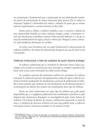 sua manutenção é fundamental para a perpetuação de uma determinada socieda-
de, através da interiorização da cultura dominante pelas pessoas. Ele se traduz na
imposição “legítima” e dissimulada dos valores e símbolos de poder que se tornam
naturais, inquestionáveis e mesmo invisíveis no dia-a-dia.

        Assim, pode-se definir a violência simbólica como o exercício e difusão de
uma superioridade fundada em mitos, símbolos, imagens, mídia e construções so-
ciais que discriminam, humilham, excluem. Outra possível definição é a de que se
trata do estabelecimento de regras, crenças e valores que “obrigam o outro a consen-
tir”, pela obediência, dominação ou servidão.

      A escola, como formadora, tem um papel fundamental na desconstrução da
violência simbólica e da cultura da inferiorização de gênero, de raça, de classe social
e de geração.


Violência institucional: a falta de cuidados de quem deveria proteger
       A violência institucional, que se manifesta de diferentes formas (física, psi-
cológica e/ou sexual), se caracteriza por estar associada às condições específicas dos
locais onde ocorre, como instituições de saúde, escolas, abrigos.

        As condições materiais das instituições também são exemplares da violência
estrutural. A carência de pessoal e de equipamentos, as filas de espera, a falta de ma-
terial, os horários inadequados de atendimento, a ausência de profissionais no traba-
lho e outras questões que conduzem ao não atendimento, ao atendimento precário e
ao desrespeito dos direitos dos usuários são manifestações desse tipo de violência.

       Existe, em nível institucional, um outro tipo de violência que pode passar
despercebida, que é a negligência profissional. Sua manifestação caracteriza-se pelo
desprezo (por desinteresse, despreparo ou incompetência) pelas outras formas de
violência e de violação de direitos de crianças e adolescentes, ignorando os sinais de
risco e a existência de processos violentos em curso que poderão levar a violências
mais graves (como a sexual, por exemplo) ou até mesmo à morte.



    	 L’APICCIRELLA, Nadime. O Papel da Educação na Legitimação da Violência Simbólica. Revista Eletrô-
      nica de Ciências. Disponível em: http://www.cdcc.sc.usp.br/ciencia/artigos/art_20/violenciasimbolo.html.
      Acesso em 01 maio 2006.




                                                                                                          33
 