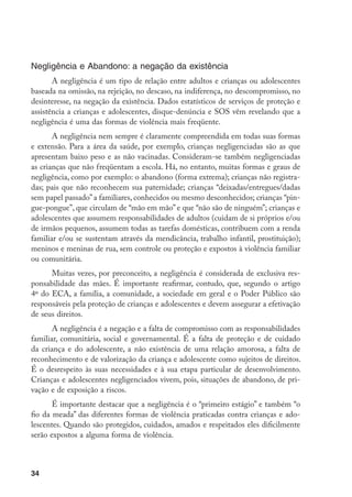 Negligência e Abandono: a negação da existência
       A negligência é um tipo de relação entre adultos e crianças ou adolescentes
baseada na omissão, na rejeição, no descaso, na indiferença, no descompromisso, no
desinteresse, na negação da existência. Dados estatísticos de serviços de proteção e
assistência a crianças e adolescentes, disque-denúncia e SOS vêm revelando que a
negligência é uma das formas de violência mais freqüente.
       A negligência nem sempre é claramente compreendida em todas suas formas
e extensão. Para a área da saúde, por exemplo, crianças negligenciadas são as que
apresentam baixo peso e as não vacinadas. Consideram-se também negligenciadas
as crianças que não freqüentam a escola. Há, no entanto, muitas formas e graus de
negligência, como por exemplo: o abandono (forma extrema); crianças não registra-
das; pais que não reconhecem sua paternidade; crianças “deixadas/entregues/dadas
sem papel passado” a familiares, conhecidos ou mesmo desconhecidos; crianças “pin-
gue-pongue”, que circulam de “mão em mão” e que “não são de ninguém”; crianças e
adolescentes que assumem responsabilidades de adultos (cuidam de si próprios e/ou
de irmãos pequenos, assumem todas as tarefas domésticas, contribuem com a renda
familiar e/ou se sustentam através da mendicância, trabalho infantil, prostituição);
meninos e meninas de rua, sem controle ou proteção e expostos à violência familiar
ou comunitária.
      Muitas vezes, por preconceito, a negligência é considerada de exclusiva res-
ponsabilidade das mães. É importante reafirmar, contudo, que, segundo o artigo
4º do ECA, a família, a comunidade, a sociedade em geral e o Poder Público são
responsáveis pela proteção de crianças e adolescentes e devem assegurar a efetivação
de seus direitos.
       A negligência é a negação e a falta de compromisso com as responsabilidades
familiar, comunitária, social e governamental. É a falta de proteção e de cuidado
da criança e do adolescente, a não existência de uma relação amorosa, a falta de
reconhecimento e de valorização da criança e adolescente como sujeitos de direitos.
É o desrespeito às suas necessidades e à sua etapa particular de desenvolvimento.
Crianças e adolescentes negligenciados vivem, pois, situações de abandono, de pri-
vação e de exposição a riscos.
       É importante destacar que a negligência é o “primeiro estágio” e também “o
fio da meada” das diferentes formas de violência praticadas contra crianças e ado-
lescentes. Quando são protegidos, cuidados, amados e respeitados eles dificilmente
serão expostos a alguma forma de violência.



34
 
