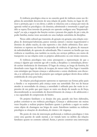 A violência psicológica situa-se no conceito geral de violência como uso ile-
gítimo da autoridade decorrente de uma relação de poder. Assim, no lugar de ofe-
recer a proteção, que é o seu dever, o adulto se relaciona com a criança por meio da
agressão verbal ou psicológica e do domínio, substituindo e invertendo o papel que
dele se espera. Essa inversão da proteção em opressão configura uma “despaternali-
zação”, ou seja, a negação das funções sociais e pessoais dos papéis de pai e mãe, do
poder familiar, muitas vezes ancorada em uma tradição autoritária da disciplina.
       Nesse caldo cultural que transmite, de geração em geração, uma relação com-
plexa de dominação/submissão, parece normal, natural e mesmo inquestionável o
domínio do adulto macho, da mãe repressiva e dos chefes arbitrários. Esse auto-
ritarismo se expressa nas formas incorporadas de violência de gênero, de massacre
da individualidade, de opressão do subordinado. Não é somente na família que essa
violência se manifesta, mas também na escola, nos serviços públicos, nos meios de
transportes ou nas relações entre os próprios adolescentes ou com irmãos menores.
       A violência psicológica tem como pressuposto a representação de que a
criança é alguém que somente age sob o medo, a disciplina e a intimidação, deven-
do aceitar intolerância do dominante. O lugar da criança, ao longo da história, foi
desenhado como lugar de objeto, de incapaz, de menor valor. Esse lugar é mantido
com estratégias que forçam crianças e adolescentes a serem obedientes sem discus-
são, a se submeter, por meio de punições que castigam qualquer desvio dessa ordem
estabelecida de cima para baixo.
       As relações psicologicamente opressoras se expressam nas formas pelas quais
a família e os responsáveis pela criança usam sua autoridade. Em vez de buscar
atender às necessidades da criança, a autoridade é utilizada para dar vazão às ex-
pressões de um poder que quer impor ao outro seu desejo de mando ou de força,
desconsiderando as necessidades de desenvolvimento da criança e do adolescente e
a sua capacidade de compreensão de limites.
       Os projetos familiares e os desejos dos pais, quando não bem elaborados,
podem constituir-se em violência psicológica. Crianças e adolescentes são muitas
vezes forçados a realizar projetos familiares quanto à profissão a seguir ou usados
como objeto de chantagem nas brigas de casais. Interferem também na violência
psicológica as situações de alcoolismo, de ciúmes e de vingança.
       Do ponto de vista da intervenção profissional, a violência psicológica é vista
como uma questão de saúde mental, a ser tratada tanto no âmbito das relações
familiares quanto no contexto cultural. Assim, é preciso construir uma intervenção



                                                                                  37
 