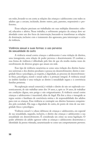 em redes, levando-se em conta as relações das crianças e adolescentes com todos os
adultos que a cercam, incluindo, dentre outros, pais, parentes, responsáveis e pro-
fessores.
       Essas relações precisam ser trabalhadas em suas múltiplas dimensões: cultu-
ral, educativa e afetiva. Nesse trabalho, o sofrimento psíquico da criança deve ser
abordado como um dos focos da intervenção, buscando-se transformar as relações
de dominação, inclusive com o tratamento dos agressores, para interromper o ciclo
da violência.


Violência sexual e suas formas: o uso perverso
da sexualidade do outro
       A violência sexual contra crianças e adolescentes é uma violação de direitos,
uma transgressão, uma relação de poder perversa e desestruturante. O combate a
essa forma de violência é dificultado pelo fato de que ela resulta muitas vezes do
envolvimento de diversos grupos que atuam em rede.
        Esse tipo de violência caracteriza-se como uma violação dos direitos huma-
nos universais e dos direitos peculiares à pessoa em desenvolvimento: direito à inte-
gridade física e psicológica, ao respeito, à dignidade, ao processo de desenvolvimen-
to físico, psicológico, moral e sexual sadio e à proteção integral. A violência sexual
no âmbito familiar é uma violação ao direito à sexualidade segura e à convivência
familiar protetora.
       Na exploração sexual comercial, é violado o direito de não ser explorado eco-
nomicamente, de não trabalhar antes dos 14 anos, e, após os 14 anos, de trabalhar
em condições dignas, sem perigo e não estigmatizantes. A violência sexual contra
crianças e adolescentes é inaceitável, além de ilegal. Ela fere a ética e transgride as
regras sociais e familiares de convivência mútua e de responsabilidade dos adultos
para com as crianças. Essa violência se contrapõe aos direitos humanos conquista-
dos pela sociedade. Ela nega a dignidade do outro, do ponto de vista de sua inte-
gridade física e psicológica.
       Violência sexual é o abuso delituoso de crianças e adolescentes, em especial
de sua sexualidade, negando, inclusive, o direito das crianças e adolescentes a sua
sexualidade em desenvolvimento. É considerada um crime na nossa legislação. O
poder arbitrário do adulto agressor sobre as crianças e adolescentes desestrutura a
identidade da pessoa vitimada, caracterizando-se como um comportamento perverso.




38
 