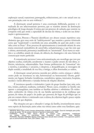 exploração sexual, voyeurismo, pornografia, exibicionismo, até o ato sexual com ou
sem penetração, com ou sem violência .
       A dominação sexual perversa é uma construção deliberada, paciente e ri-
tualizada de um relacionamento perverso, que se mantém através da dominação
psicológica de longa duração. Começa por um processo de sedução, que consiste na
conquista sutil, que anula a capacidade de decisão da vítima, e acaba em sua domi-
nação e aprisionamento.
       Furnisss, Perrone e Nannini identificam nos abusos sexuais repetitivos uma
dinâmica que gera uma sorte de “enfeitiçamento” que mantém a pessoa vitimizada
como que “seqüestrada” e envolvida em uma armadilha da qual não pode e nem
sabe como se livrar . Esse processo de aprisionamento é construído através de uma
trama emocional contraditória de amor/ódio, sedução/ameaça, o que faz com que
a vítima, aterrorizada, permaneça imobilizada ou “anestesiada”. Essa trama se man-
tém e se solidifica através de rituais, do silêncio, da chantagem e de uma forma de
comunicação muito particular.
       A comunicação perversa é uma anticomunicação, um monólogo que tem por
objetivo ocultar, confundir, amedrontar e manter o poder através de não-ditos, si-
lêncios, reticências, subentendidos. Suas formas preferenciais de “comunicar” são:
a mentira, o paradoxo, o sarcasmo, o desprezo, a desqualificação, as mensagens de
duplo sentido, a tonalidade de voz fria, a intriga, o olhar dominador, as ordens.
       A dominação sexual perversa exercida por adultos contra crianças e adoles-
centes pode ser incestuosa ou não, heterossexual ou homossexual. Ocorre, geral-
mente, em lugares fechados (residências, consultórios, igrejas, internatos, hospitais,
escolas) e inclui diferentes e variadas formas de relações abusivas.
        É incestuosa quando o violentador é parte do grupo familiar (pai, mãe, avós,
tios, irmãos, padrasto, madrasta, cunhados). Nesses casos, considera-se família não
apenas a consangüínea, mas também as famílias adotivas e substitutas. Os violen-
tados conhecidos da vítima e/ou de sua família aproveitam-se da confiança que
gozam, do status, do papel e do poder que possuem, do lugar de privilégio que os
põe em contato direto e continuado com a vítima, da cobertura legal e pouco sujeita
a suspeitas de que dispõem.
     Nas situações em que o abusador é amigo da família, invariavelmente exerce
uma espécie de fascinação, tanto sobre sua vítima como sobre seus familiares, apre-

    	 ABRAPIA. Maus tratos contra crianças adolescentes: proteção e prevenção. Guia de orientação para profis-
      sionais de saúde. Rio de Janeiro: Autores e Agentes e Associados, 1992.

    	 FURNISSS,      Tilman.    (1993)    Abuso    sexual   da    criança: uma     abordagem      multidiscipli-
      nar,   manejo,    terapia    e   intervenção    legal  integrados. Porto   Alegre,    Artes    Médicas.
      PERRONE, Reynaldo; NANNINI, Martine. Violence et abus sexuels dans la famille – Une approche systémi-
      que et communicationnelle. Paris: ESF Éditeur, 1995.




40
 