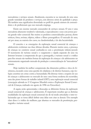 mercadorias e serviços sexuais. Atualmente, encontra-se no mercado do sexo uma
grande variedade de produtos e serviços, com diversos níveis de qualidade e preço.
Há também uma significativa diversidade no perfil do grande número de consumi-
dores e de profissionais que esse mercado emprega.
       Existe um enorme mercado consumidor de serviços sexuais. O sexo é uma
mercadoria altamente vendável e valorizada, e especialmente o sexo com jovens pos-
sui grande valor comercial. São muitos os produtos comercializados: pessoas, shows
eróticos, fotos, revistas, objetos, vídeos e filmes pornográficos. O mercado do sexo,
até por atuar, na maioria dos casos, na clandestinidade, é de alta lucratividade.
       O conceito e as concepções da exploração sexual comercial de crianças e
adolescentes evoluíram nas duas últimas décadas. Durante muitos anos, a presença
de crianças no comércio sexual confundia-se com a prostituição infanto-juvenil.
O incremento do turismo sexual e o surgimento e rápida expansão do sexo via
Internet levaram à compreensão de que a pornografia, o turismo sexual e o tráfico
para fins sexuais são também formas de exploração de crianças e de adolescentes no
extremamente organizado mercado de produção e comercialização de “mercadorias”
sexuais.
       Hoje também há melhor compreensão das dimensões política e ética do fe-
nômeno, encarado como uma questão de cidadania e de direitos humanos, cuja vio-
lação constitui um crime contra a humanidade. Há diversas visões a respeito do uso
de crianças e adolescentes no mercado do sexo: uma forma moderna de escravidão;
uma das piores formas de trabalho infantil (OIT); uma exploração sexual comercial
(concepção adotada no 1º Congresso Mundial contra a Exploração Sexual Comer-
cial de Crianças, realizado em agosto de 1996 em Estocolmo).
       A seguir, serão apresentadas e dissecadas as diferentes formas da exploração
sexual comercial de crianças e adolescentes. É importante ressaltar que as distintas
modalidades da exploração sexual comercial são de tal modo articuladas e inter-re-
lacionadas que se torna difícil definir uma delas sem citar as demais. Um exemplo
claro disso é o tráfico de mulheres, que abastece os mercados da prostituição, por-
nografia e turismo sexual.




42
 