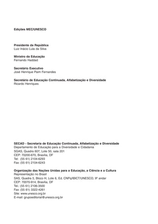 Edições MEC/UNESCO




Presidente da República
Luiz Inácio Lula da Silva

Ministro da Educação
Fernando Haddad

Secretário Executivo
José Henrique Paim Fernandes

Secretário de Educação Continuada, Alfabetização e Diversidade
Ricardo Henriques




SECAD - Secretaria de Educação Continuada, Alfabetização e Diversidade
Departamento de Educação para a Diversidade e Cidadania
SGAS, Quadra 607, Lote 50, sala 201
CEP: 70200-670, Brasília, DF
Tel: (55 61) 2104-6293
Fax: (55 61) 2104-6243

Organização das Nações Unidas para a Educação, a Ciência e a Cultura
Representação no Brasil
SAS, Quadra 5, Bloco H, Lote 6, Ed. CNPq/IBICT/UNESCO, 9º andar
CEP: 70070-914, Brasília, DF
Tel.: (55 61) 2106-3500
Fax: (55 61) 3322-4261
Site: www.unesco.org.br
E-mail: grupoeditorial@unesco.org.br
 