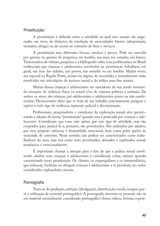 Prostituição
      A prostituição é definida como a atividade na qual atos sexuais são nego-
ciados em troca de dinheiro, da satisfação de necessidades básicas (alimentação,
vestuário, abrigo) ou do acesso ao consumo de bens e serviços.
       A prostituição tem diferentes formas, serviços e preços. Pode ser exercida
por garotas ou garotos de programa, em bordéis, nas ruas, em estradas, em barcos.
Testemunhos de vítimas, pesquisas e a bibliografia sobre essa problemática no Brasil
evidenciam que crianças e adolescentes envolvidos na prostituição trabalham, em
geral, nas ruas das cidades, nos portos, nas estradas ou em bordéis. Muitas vezes,
em especial na Região Norte, atuam em regime de escravidão, e normalmente estão
envolvidos nas articulações do turismo sexual e do tráfico para fins sexuais.
       Muitas dessas crianças e adolescentes são moradores de rua, tendo vivencia-
do situações de violência física ou sexual e/ou de extrema pobreza e exclusão. De
ambos os sexos, são crianças, pré-adolescentes e adolescentes pouco ou não escola-
rizados. Desnecessário dizer que se trata de um trabalho extremamente perigoso e
sujeito a todo tipo de violência, repressão policial e discriminação.
       Profissionais, pesquisadores e estudiosos da exploração sexual vêm questio-
nando a adoção do termo “prostituição” quando essa é praticada por crianças e ado-
lescentes. Consideram que esses não optam por este tipo de atividade, mas são
cooptados para praticá-la e, portanto, são prostituídos. São induzidos por adultos,
por suas próprias carências e imaturidade emocional, bem como pelos apelos da
sociedade de consumo. Neste sentido, não podem ser caracterizados como traba-
lhadores do sexo, mas sim como seres prostituídos, abusados e explorados sexual,
econômica e emocionalmente.
       É importante chamar a atenção para o fato de que a prática sexual envol-
vendo adultos com crianças e adolescentes é considerada crime, mesmo quando
caracterizada como prostituição. Os clientes, os empregadores e os intermediários,
que induzem, facilitam ou obrigam crianças e adolescentes a se prostituir, são todos
considerados exploradores sexuais.


Pornografia
       Trata-se da produção, exibição (divulgação), distribuição, venda, compra, pos-
se e utilização de material pornográfico. A pornografia encontra-se presente não só
em material normalmente considerado pornográfico (fotos, vídeos, revistas, espetá-



                                                                                  43
 