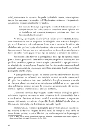 culos), mas também na literatura, fotografia, publicidade, cinema, quando apresen-
tam ou descrevem com claro caráter pedófilo situações envolvendo crianças deseja-
das, expostas e usadas sexualmente por adultos.
                   Por utilização de criança na pornografia se entende toda representação por
                   qualquer meio, de uma criança dedicada a atividades sexuais explícitas, reais
                   ou simuladas, ou toda representação das partes genitais de uma criança com
                   fins primordialmente sexuais11.

       No Brasil, a pornografia infanto-juvenil é muito pouco estudada, havendo
uma ausência quase total de pesquisas e de bibliografia sobre as formas de explora-
ção sexual de crianças e de adolescentes. Pouco se sabe a respeito das vítimas, dos
aliciadores, dos produtores, dos distribuidores e dos consumidores desse material,
tampouco como funciona esse mercado específico, sua importância econômica, os
lucros auferidos, valores pagos por este tipo de trabalho, as condições de trabalho.
       São desconhecidas também as conseqüências desse tipo de exploração sexual
para as vítimas, pois não há uma tradição em políticas públicas voltadas para esse
problema. As vítimas, apesar de estarem sempre expostas devido à própria natureza
da atividade, são paradoxalmente desconhecidas. Em síntese, são escassos, no Brasil,
produção teórica, material empírico, ou experiência acumulada de enfrentamento da
pornografia infanto-juvenil.
       A pornografia infanto-juvenil na Internet constitui atualmente um dos mais
graves problemas a ser enfrentado pela sociedade, em nível nacional e internacional.
O rápido desenvolvimento desta nova modalidade de exploração sexual comercial
de crianças e adolescentes, sua imensa extensão, sua facilidade de acesso e gravidade
vêm mobilizando enormes esforços de organismos governamentais, não governa-
mentais e agências internacionais de proteção à infância.
       O comércio eletrônico de pornografia infanto-juvenil é um negócio que en-
volve desde esquemas amadores até redes criminosas de alta complexidade. Por se
tratar de crime cibernético, de âmbito mundial, seu enfrentamento se depara com
enormes dificuldades operacionais e legais. No Brasil, a Polícia Federal e a Interpol
têm sua ação dificultada pela deficiência da legislação vigente.
       Existem variadas formas de pornografia que envolvem crianças e adolescen-
tes, inclusive a difusão de imagens de abuso sexual de crianças de tenra idade, em
cenas de sexo perverso e sádico. Há sites que vendem espetáculos de pornografia
11
     	KEIROZ, Katia. Abuso sexual: conversando com esta realidade. Disponível em: www.cedeca.org.br/PDF/
      abuso_sexual_katia_keiroz.pdf. Acesso em 30 Abr. 2006.




44
 