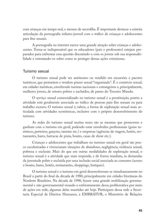 com crianças em tempo real, e mesmo de necrofilia. É importante destacar a estreita
articulação da pornografia infanto-juvenil com o tráfico de crianças e adolescentes
para fins sexuais.
       A pornografia na internet exerce uma grande atração sobre crianças e adoles-
centes. Torna-se indispensável que os educadores (pais e professores) estejam pre-
parados para enfrentar essa questão discutindo-a com os jovens sob sua responsabi-
lidade e orientando-os sobre como se proteger dessas ações criminosas.


Turismo sexual
       O turismo sexual pode ser autônomo ou vendido em excursões e pacotes
turísticos, que prometem e vendem prazer sexual “organizado”. É o comércio sexual,
em cidades turísticas, envolvendo turistas nacionais e estrangeiros e, principalmente,
mulheres jovens, de setores pobres e excluídos, de países do Terceiro Mundo.
       O serviço sexual comercializado no turismo sexual é a prostituição, porém a
atividade está geralmente associada ao tráfico de pessoas para fins sexuais ou para
trabalho escravo. O turismo sexual é, talvez, a forma de exploração sexual mais ar-
ticulada com atividades econômicas, inclusive com o próprio desenvolvimento do
turismo.
       As redes do turismo sexual muitas vezes são as mesmas que promovem e
ganham com o turismo em geral, podendo estar envolvidos profissionais (guias tu-
rísticos, porteiros, garçons, taxistas etc.) e empresas (agências de viagem, hotéis, res-
taurantes, bares, barracas de praia, boates, casas de show etc.).
      Crianças e adolescentes que trabalham no turismo sexual em geral são pou-
co escolarizadas e vivenciaram situações de abandono, negligência, violência sexual,
pobreza e exclusão. Mais do que em outras modalidades de exploração sexual, o
turismo sexual é a atividade que mais responde, e de forma imediata, às demandas
da juventude pobre e excluída por uma inclusão social associada ao consumo (acesso
a boates, bares, hotéis, restaurantes, shoppings, butiques).
       O turismo sexual e o turismo em geral desenvolveram-se simultaneamente no
Brasil a partir do final da década de 1980, principalmente em cidades litorâneas do
Nordeste Brasileiro. Na década de 1990, houve uma grande mobilização governa-
mental e não governamental visando o enfrentamento dessa problemática por meio
de ações em rede, algumas delas mantidas até hoje. Participam dessa rede a Secre-
taria Especial de Direitos Humanos, a EMBRATUR, o Ministério de Relações



                                                                                      45
 