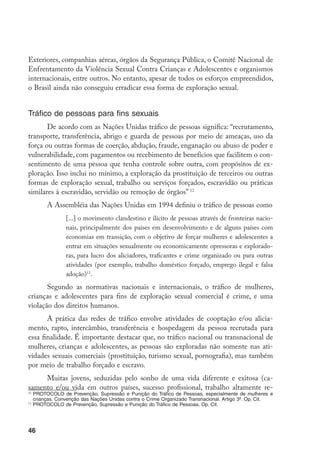 Exteriores, companhias aéreas, órgãos da Segurança Pública, o Comitê Nacional de
Enfrentamento da Violência Sexual Contra Crianças e Adolescentes e organismos
internacionais, entre outros. No entanto, apesar de todos os esforços empreendidos,
o Brasil ainda não conseguiu erradicar essa forma de exploração sexual.


Tráfico de pessoas para fins sexuais
       De acordo com as Nações Unidas tráfico de pessoas significa: “recrutamento,
transporte, transferência, abrigo e guarda de pessoas por meio de ameaças, uso da
força ou outras formas de coerção, abdução, fraude, enganação ou abuso de poder e
vulnerabilidade, com pagamentos ou recebimento de benefícios que facilitem o con-
sentimento de uma pessoa que tenha controle sobre outra, com propósitos de ex-
ploração. Isso inclui no mínimo, a exploração da prostituição de terceiros ou outras
formas de exploração sexual, trabalho ou serviços forçados, escravidão ou práticas
similares à escravidão, servidão ou remoção de órgãos” 12
       A Assembléia das Nações Unidas em 1994 definiu o tráfico de pessoas como
               [...] o movimento clandestino e ilícito de pessoas através de fronteiras nacio-
               nais, principalmente dos países em desenvolvimento e de alguns países com
               economias em transição, com o objetivo de forçar mulheres e adolescentes a
               entrar em situações sexualmente ou economicamente opressoras e explorado-
               ras, para lucro dos aliciadores, traficantes e crime organizado ou para outras
               atividades (por exemplo, trabalho doméstico forçado, emprego ilegal e falsa
               adoção)13.
       Segundo as normativas nacionais e internacionais, o tráfico de mulheres,
crianças e adolescentes para fins de exploração sexual comercial é crime, e uma
violação dos direitos humanos.
       A prática das redes de tráfico envolve atividades de cooptação e/ou alicia-
mento, rapto, intercâmbio, transferência e hospedagem da pessoa recrutada para
essa finalidade. É importante destacar que, no tráfico nacional ou transnacional de
mulheres, crianças e adolescentes, as pessoas são exploradas não somente nas ati-
vidades sexuais comerciais (prostituição, turismo sexual, pornografia), mas também
por meio de trabalho forçado e escravo.
     Muitas jovens, seduzidas pelo sonho de uma vida diferente e exitosa (ca-
samento e/ou vida em outros países, sucesso profissional, trabalho altamente re-
12
   	PROTOCOLO de Prevenção, Supressão e Punição do Tráfico de Pessoas, especialmente de mulheres e
    crianças. Convenção das Nações Unidas contra o Crime Organizado Transnacional. Artigo 3º. Op. Cit.
13
   	PROTOCOLO de Prevenção, Supressão e Punição do Tráfico de Pessoas, Op. Cit.




46
 