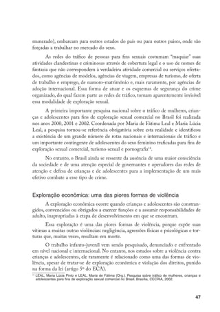 munerado), embarcam para outros estados do país ou para outros paises, onde são
forçadas a trabalhar no mercado do sexo.
       As redes do tráfico de pessoas para fins sexuais costumam “maquiar” suas
atividades clandestinas e criminosas através de cobertura legal e o uso de nomes de
fantasia que não correspondem à verdadeira atividade comercial ou serviços oferta-
dos, como agências de modelos, agências de viagem, empresas de turismo, de oferta
de trabalho e emprego, de namoro-matrimônio e, mais raramente, por agências de
adoção internacional. Essa forma de atuar e os esquemas de segurança do crime
organizado, do qual fazem parte as redes de tráfico, tornam aparentemente invisível
essa modalidade de exploração sexual.
       A primeira importante pesquisa nacional sobre o tráfico de mulheres, crian-
ças e adolescentes para fins de exploração sexual comercial no Brasil foi realizada
nos anos 2000, 2001 e 2002. Coordenada por Maria de Fátima Leal e Maria Lúcia
Leal, a pesquisa tornou-se referência obrigatória sobre esta realidade e identificou
a existência de um grande número de rotas nacionais e internacionais de tráfico e
um importante contingente de adolescentes do sexo feminino traficadas para fins de
exploração sexual comercial, turismo sexual e pornografia14.
       No entanto, o Brasil ainda se ressente da ausência de uma maior consciência
da sociedade e de uma atenção especial de governantes e operadores das redes de
atenção e defesa de crianças e de adolescentes para a implementação de um mais
efetivo combate a esse tipo de crime.


Exploração econômica: uma das piores formas de violência
       A exploração econômica ocorre quando crianças e adolescentes são constran-
gidos, convencidos ou obrigados a exercer funções e a assumir responsabilidades de
adulto, inapropriadas à etapa de desenvolvimento em que se encontram.
       Essa exploração é uma das piores formas de violência, porque expõe suas
vítimas a muitas outras violências: negligência, agressões físicas e psicológicas e tor-
turas que, muitas vezes, resultam em morte.
       O trabalho infanto-juvenil vem sendo pesquisado, denunciado e enfrentado
em nível nacional e internacional. No entanto, nos estudos sobre a violência contra
crianças e adolescentes, ele raramente é relacionado como uma das formas de vio-
lência, apesar de tratar-se de exploração econômica e violação dos direitos, punido
na forma da lei (artigo 5º do ECA).
14
     	LEAL, Maria Lúcia Pinto e LEAL, Maria de Fátima (Org.). Pesquisa sobre tráfico de mulheres, crianças e
      adolescentes para fins de exploração sexual comercial no Brasil. Brasília, CECRIA, 2002.




                                                                                                        47
 