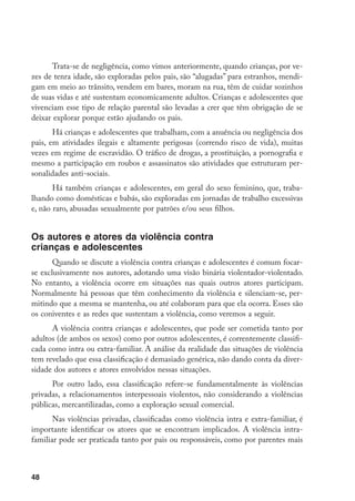 Trata-se de negligência, como vimos anteriormente, quando crianças, por ve-
zes de tenra idade, são exploradas pelos pais, são “alugadas” para estranhos, mendi-
gam em meio ao trânsito, vendem em bares, moram na rua, têm de cuidar sozinhos
de suas vidas e até sustentam economicamente adultos. Crianças e adolescentes que
vivenciam esse tipo de relação parental são levadas a crer que têm obrigação de se
deixar explorar porque estão ajudando os pais.
       Há crianças e adolescentes que trabalham, com a anuência ou negligência dos
pais, em atividades ilegais e altamente perigosas (correndo risco de vida), muitas
vezes em regime de escravidão. O tráfico de drogas, a prostituição, a pornografia e
mesmo a participação em roubos e assassinatos são atividades que estruturam per-
sonalidades anti-sociais.
       Há também crianças e adolescentes, em geral do sexo feminino, que, traba-
lhando como domésticas e babás, são exploradas em jornadas de trabalho excessivas
e, não raro, abusadas sexualmente por patrões e/ou seus filhos.


Os autores e atores da violência contra
crianças e adolescentes
       Quando se discute a violência contra crianças e adolescentes é comum focar-
se exclusivamente nos autores, adotando uma visão binária violentador-violentado.
No entanto, a violência ocorre em situações nas quais outros atores participam.
Normalmente há pessoas que têm conhecimento da violência e silenciam-se, per-
mitindo que a mesma se mantenha, ou até colaboram para que ela ocorra. Esses são
os coniventes e as redes que sustentam a violência, como veremos a seguir.
      A violência contra crianças e adolescentes, que pode ser cometida tanto por
adultos (de ambos os sexos) como por outros adolescentes, é correntemente classifi-
cada como intra ou extra-familiar. A análise da realidade das situações de violência
tem revelado que essa classificação é demasiado genérica, não dando conta da diver-
sidade dos autores e atores envolvidos nessas situações.
      Por outro lado, essa classificação refere-se fundamentalmente às violências
privadas, a relacionamentos interpessoais violentos, não considerando a violências
públicas, mercantilizadas, como a exploração sexual comercial.
       Nas violências privadas, classificadas como violência intra e extra-familiar, é
importante identificar os atores que se encontram implicados. A violência intra-
familiar pode ser praticada tanto por pais ou responsáveis, como por parentes mais



48
 