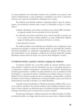 ou menos próximos dos vitimizados (irmãos, avós, cunhados, tios, primos, entre
outros). Evidentemente, o mais importante é estabelecer nem tanto o parentesco
civil, mas sim o grau de autoridade do violentador sob a vítima.
      Na violência extra-familiar, também é importante definir o grau de conheci-
mento e de convivência existente entre o autor e o violentado, ou seja, se o violen-
tador é:
      a) ligado a familiares, com estreita convivência com a vítima (filho do padras-
        to, segundo marido da avó, namorado da tia ou da irmã);
      b) conhecido, com estreita convivência com a vítima (morador na mesma casa
        ou no mesmo terreno, vizinho, professor ou outro profissional, religioso,
        amigo da família, patrão, comerciante do bairro ou outros);
      c)	 desconhecido da vítima.
       Na violência pública, mercantilizada, extra-familiar, como a exploração sexual
comercial, por exemplo, os autores da violência podem ser desconhecidos (clientes,
internautas pedófilos) ou conhecidos (empregadores, gigolôs). Os demais atores,
que testemunham ou até estimulam a violência, são em geral conhecidos (amigas,
aliciadores, taxistas, donos de hotéis e de casas de show, fotógrafos e outros).


A Violência familiar: quando a família é espaço de violência
       A estrutura familiar não é uma ilha isolada do contexto histórico, econô-
mico, cultural e social, mas um dos subsistemas em que se encontram presentes e
se enfrentam os poderes estruturados e estruturantes da sociedade. Autoritarismo,
machismo, preconceitos e conflitos em geral articulam-se com as condições de vida
das famílias, e as questões de poder se manifestam nas relações afetivas e na sexua-
lidade. É nesse contexto de poder que deve ser analisada e compreendida a violência
de adultos contra crianças e adolescentes. A violência familiar é, pois, uma forma de
relacionamento ancorada na história e na cultura Brasileira.	
      A grande maioria das famílias no Brasil são protetoras, milhões delas ao cus-
to de enormes sacrifícios. No entanto, também nessas famílias protetoras encon-
tram-se traços culturais, em diferentes graus, de relações familiares adultocêntricas,
machistas, autoritárias, que as tornam mais ou menos violentas.
      É importante distinguir a violência doméstica da violência familiar. A violên-
cia doméstica refere-se ao lugar onde ela ocorre, na casa, no lar; a violência familiar



                                                                                    49
 