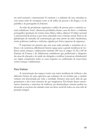 em nível nacional e internacional. O comércio e a indústria do sexo articulam-se
com outras redes de corrupção, como as de tráfico de pessoas e de drogas, e as de
pedofilia e de pornografia via Internet.
       As redes de prostituição organizam o tráfico de pessoas para o comércio se-
xual, estabelecem “rotas”, abastecem prostíbulos, boates, casas de show e a indústria
pornográfica (produção de revistas, fotos, filmes, vídeos, objetos). O tráfico nacional
e internacional de pessoas é, por vezes, articulado com o turismo sexual. Trata-se da
globalização de mercados da contravenção, que atua através de redes clandestinas,
muito poderosas, mafiosas e violentas, vigiadas por fortes esquemas de segurança.
       É importante ter presente que, sem essas redes privadas e societárias de si-
lêncio e de conivência, dificilmente haveria espaço para a grande incidência de vio-
lência contra crianças e adolescentes existente. Por isso, os artigos 13, 56 e 245 do
Estatuto da Criança e do Adolescente estabelecem que profissionais e dirigentes
das áreas de educação e de saúde são obrigados a notificar (comunicar oficialmente)
aos órgãos competentes todos os casos suspeitos ou confirmados de maus-tratos
contra crianças e adolescentes.


Para finalizar
       A caracterização dos espaços sociais com maior incidência de violência e das
diferentes formas de ações agressivas que acabamos de ver revelam que a conduta
violenta está disseminada por toda a sociedade. Estamos mais perto dela do que
gostaríamos e ela é mais extensiva do que imaginamos. Em função dessas caracte-
rísticas intensivas e extensivas da violência, sua desarticulação somente poderá ser
alcançada se sua busca for adotada como um dever social de todos, em uma rede de
proteção integral.




                                                                                    51
 