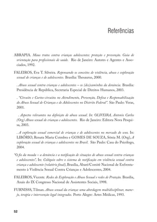 Referências


ABRAPIA. Maus tratos contra crianças adolescentes: proteção e prevenção. Guia de
 orientação para profissionais de saúde. Rio de Janeiro: Autores e Agentes e Asso-
 ciados, 1992.

FALEIROS, Eva T. Silveira. Repensando os conceitos de violência, abuso e exploração
 sexual de crianças e de adolescentes. Brasília: Thesaurus, 2000.

	 . Abuso sexual contra crianças e adolescentes – os (des)caminhos da denúncia. Brasília:
  Presidência de República, Secretaria Especial de Direitos Humanos, 2003.

	 . “Circuito e Curtos-circuitos no Atendimento, Prevenção, Defesa e Responsabilização
  do Abuso Sexual de Crianças e de Adolescentes no Distrito Federal”. São Paulo: Veras,
  2001.

	 . Aspectos relevantes na definição de abuso sexual. In: OLIVEIRA, Antonio Carlos
  (Org) Abuso sexual de crianças e adolescentes. Rio de Janeiro: Editora Nova Pesqui-
  sa, 2003.

	 . A exploração sexual comercial de crianças e de adolescentes no mercado do sexo. In:
  LIBÓRIO, Renata Maria Coimbra e GOMES DE SOUZA, Sônia M. (Org), A
  exploração sexual de crianças e adolescentes no Brasil. São Paulo: Casa do Psicólogo,
  2004.

“O fio da meada – a denúncia e a notificação de situações de abuso sexual contra crianças
  e adolescentes”, In: Colóquio sobre o sistema de notificação em violência sexual contra
  criança e adolescente (relatório final), Brasília, Abaré/Comitê Nacional de Enfrenta-
  mento à Violência Sexual Contra Crianças e Adolescentes, 2004.

FALEIROS, Vicente. Redes de Exploração e Abuso Sexual e redes de Proteção. Brasília,
 Anais do IX Congresso Nacional de Assistentes Sociais, 1998.

FURNISSS, Tilman. Abuso sexual da criança: uma abordagem multidisciplinar, mane-
 jo, terapia e intervenção legal integrados. Porto Alegre: Artes Médicas, 1993.



52
 