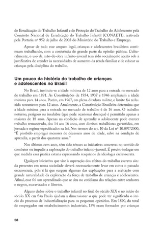 de Erradicação do Trabalho Infantil e de Proteção do Trabalho do Adolescente pela
Comissão Nacional de Erradicação do Trabalho Infantil (CONAETI), reativada
pela Portaria nº 952 de julho de 2003 do Ministério do Trabalho e Emprego.
        Apesar de todo esse amparo legal, crianças e adolescentes brasileiros conti-
nuam trabalhando, com a conivência de grande parte da opinião pública. Cultu-
ralmente, o uso da mão-de-obra infanto-juvenil tem sido socialmente aceito sob a
justificativa de atender às necessidades de aumento da renda familiar e de educar as
crianças pela disciplina do trabalho.


Um pouco da história do trabalho de crianças
e adolescentes no Brasil
       No Brasil, instituiu-se a idade mínima de 12 anos para a entrada no mercado
de trabalho em 1891. As Constituições de 1934, 1937 e 1946 ampliaram a idade
mínima para 14 anos. Porém, em 1967, em plena ditadura militar, o limite foi redu-
zido novamente para 12 anos. Atualmente, a Constituição Brasileira determina que
a idade mínima para a entrada no mercado de trabalho é de 16 anos. O trabalho
noturno, perigoso ou insalubre (que pode ocasionar doenças) é permitido apenas a
maiores de 18 anos. Apenas na condição de aprendiz o adolescente pode exercer
trabalho remunerado, dos 14 aos 16 anos, com direitos trabalhistas garantidos, em
jornada e regime especificados na lei. Nos termos do art. 10 da Lei nº 10.097/2000,
“É proibido empregar menores de dezesseis anos de idade, salvo na condição de
aprendiz, a partir dos quatorze anos.”
     Nos últimos cem anos, têm sido tênues as iniciativas concretas no sentido de
combater ou impedir a exploração do trabalho infanto-juvenil. É preciso indagar em
que medida essa prática estaria expressando resquícios da ideologia escravocrata.
      Qualquer iniciativa que vise à superação dos efeitos do trabalho escravo ain-
da presentes em nossa sociedade deverá necessariamente levar em conta o passado
escravocrata, pois é lá que surgem algumas das explicações para a aceitação com
grande naturalidade da exploração da força de trabalho de crianças e adolescentes.
Afinal, esse foi um aprendizado que se deu no cotidiano das relações entre senhores
e negros, escravizados e libertos.
      Alguns dados sobre o trabalho infantil no final do século XIX e no início do
século XX em São Paulo ajudam a dimensionar o que pode ter significado o iní-
cio do processo de industrialização para os pequenos operários. Em 1890, do total
de empregados em estabelecimentos industriais, 15% eram formados por crianças


58
 