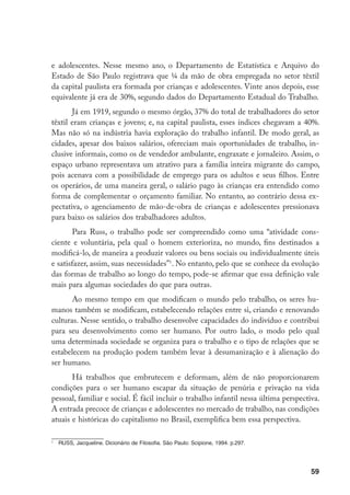 e adolescentes. Nesse mesmo ano, o Departamento de Estatística e Arquivo do
Estado de São Paulo registrava que ¼ da mão de obra empregada no setor têxtil
da capital paulista era formada por crianças e adolescentes. Vinte anos depois, esse
equivalente já era de 30%, segundo dados do Departamento Estadual do Trabalho.
       Já em 1919, segundo o mesmo órgão, 37% do total de trabalhadores do setor
têxtil eram crianças e jovens; e, na capital paulista, esses índices chegavam a 40%.
Mas não só na indústria havia exploração do trabalho infantil. De modo geral, as
cidades, apesar dos baixos salários, ofereciam mais oportunidades de trabalho, in-
clusive informais, como os de vendedor ambulante, engraxate e jornaleiro. Assim, o
espaço urbano representava um atrativo para a família inteira migrante do campo,
pois acenava com a possibilidade de emprego para os adultos e seus filhos. Entre
os operários, de uma maneira geral, o salário pago às crianças era entendido como
forma de complementar o orçamento familiar. No entanto, ao contrário dessa ex-
pectativa, o agenciamento de mão-de-obra de crianças e adolescentes pressionava
para baixo os salários dos trabalhadores adultos.
       Para Russ, o trabalho pode ser compreendido como uma “atividade cons-
ciente e voluntária, pela qual o homem exterioriza, no mundo, fins destinados a
modificá-lo, de maneira a produzir valores ou bens sociais ou individualmente úteis
e satisfazer, assim, suas necessidades”. No entanto, pelo que se conhece da evolução
das formas de trabalho ao longo do tempo, pode-se afirmar que essa definição vale
mais para algumas sociedades do que para outras.
       Ao mesmo tempo em que modificam o mundo pelo trabalho, os seres hu-
manos também se modificam, estabelecendo relações entre si, criando e renovando
culturas. Nesse sentido, o trabalho desenvolve capacidades do indivíduo e contribui
para seu desenvolvimento como ser humano. Por outro lado, o modo pelo qual
uma determinada sociedade se organiza para o trabalho e o tipo de relações que se
estabelecem na produção podem também levar à desumanização e à alienação do
ser humano.
       Há trabalhos que embrutecem e deformam, além de não proporcionarem
condições para o ser humano escapar da situação de penúria e privação na vida
pessoal, familiar e social. É fácil incluir o trabalho infantil nessa última perspectiva.
A entrada precoce de crianças e adolescentes no mercado de trabalho, nas condições
atuais e históricas do capitalismo no Brasil, exemplifica bem essa perspectiva.


    	 RUSS, Jacqueline. Dicionário de Filosofia. São Paulo: Scipione, 1994. p.297.




                                                                                      59
 