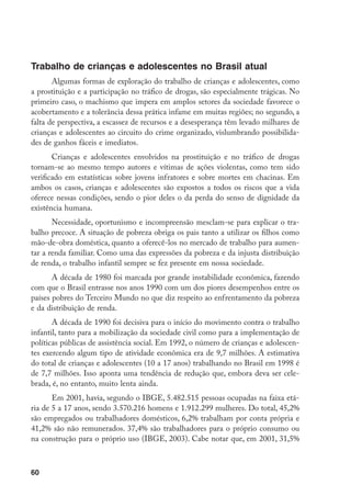 Trabalho de crianças e adolescentes no Brasil atual
       Algumas formas de exploração do trabalho de crianças e adolescentes, como
a prostituição e a participação no tráfico de drogas, são especialmente trágicas. No
primeiro caso, o machismo que impera em amplos setores da sociedade favorece o
acobertamento e a tolerância dessa prática infame em muitas regiões; no segundo, a
falta de perspectiva, a escassez de recursos e a desesperança têm levado milhares de
crianças e adolescentes ao circuito do crime organizado, vislumbrando possibilida-
des de ganhos fáceis e imediatos.
       Crianças e adolescentes envolvidos na prostituição e no tráfico de drogas
tornam-se ao mesmo tempo autores e vítimas de ações violentas, como tem sido
verificado em estatísticas sobre jovens infratores e sobre mortes em chacinas. Em
ambos os casos, crianças e adolescentes são expostos a todos os riscos que a vida
oferece nessas condições, sendo o pior deles o da perda do senso de dignidade da
existência humana.
       Necessidade, oportunismo e incompreensão mesclam-se para explicar o tra-
balho precoce. A situação de pobreza obriga os pais tanto a utilizar os filhos como
mão-de-obra doméstica, quanto a oferecê-los no mercado de trabalho para aumen-
tar a renda familiar. Como uma das expressões da pobreza e da injusta distribuição
de renda, o trabalho infantil sempre se fez presente em nossa sociedade.
       A década de 1980 foi marcada por grande instabilidade econômica, fazendo
com que o Brasil entrasse nos anos 1990 com um dos piores desempenhos entre os
países pobres do Terceiro Mundo no que diz respeito ao enfrentamento da pobreza
e da distribuição de renda.
       A década de 1990 foi decisiva para o início do movimento contra o trabalho
infantil, tanto para a mobilização da sociedade civil como para a implementação de
políticas públicas de assistência social. Em 1992, o número de crianças e adolescen-
tes exercendo algum tipo de atividade econômica era de 9,7 milhões. A estimativa
do total de crianças e adolescentes (10 a 17 anos) trabalhando no Brasil em 1998 é
de 7,7 milhões. Isso aponta uma tendência de redução que, embora deva ser cele-
brada, é, no entanto, muito lenta ainda.
       Em 2001, havia, segundo o IBGE, 5.482.515 pessoas ocupadas na faixa etá-
ria de 5 a 17 anos, sendo 3.570.216 homens e 1.912.299 mulheres. Do total, 45,2%
são empregados ou trabalhadores domésticos, 6,2% trabalham por conta própria e
41,2% são não remunerados. 37,4% são trabalhadores para o próprio consumo ou
na construção para o próprio uso (IBGE, 2003). Cabe notar que, em 2001, 31,5%



60
 