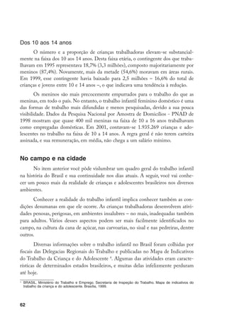 Dos 10 aos 14 anos
      O número e a proporção de crianças trabalhadoras elevam-se substancial-
mente na faixa dos 10 aos 14 anos. Desta faixa etária, o contingente dos que traba-
lhavam em 1995 representava 18,7% (3,3 milhões), composto majoritariamente por
meninos (87,4%). Novamente, mais da metade (54,6%) moravam em áreas rurais.
Em 1999, esse contingente havia baixado para 2,5 milhões – 16,6% do total de
crianças e jovens entre 10 e 14 anos –, o que indicava uma tendência à redução.
        Os meninos são mais precocemente empurrados para o trabalho do que as
meninas, em todo o país. No entanto, o trabalho infantil feminino doméstico é uma
das formas de trabalho mais difundidas e menos pesquisadas, devido a sua pouca
visibilidade. Dados da Pesquisa Nacional por Amostra de Domicílios - PNAD de
1998 mostram que quase 400 mil meninas na faixa de 10 a 16 anos trabalhavam
como empregadas domésticas. Em 2001, contavam-se 1.935.269 crianças e ado-
lescentes no trabalho na faixa de 10 a 14 anos. A regra geral é não terem carteira
assinada, e sua remuneração, em média, não chega a um salário mínimo.


No campo e na cidade
      No item anterior você pôde vislumbrar um quadro geral do trabalho infantil
na história do Brasil e sua continuidade nos dias atuais. A seguir, você vai conhe-
cer um pouco mais da realidade de crianças e adolescentes brasileiros nos diversos
ambientes.
      Conhecer a realidade do trabalho infantil implica conhecer também as con-
dições desumanas em que ele ocorre. As crianças trabalhadoras desenvolvem ativi-
dades penosas, perigosas, em ambientes insalubres – no mais, inadequadas também
para adultos. Vários desses aspectos podem ser mais facilmente identificados no
campo, na cultura da cana de açúcar, nas carvoarias, no sisal e nas pedreiras, dentre
outros.
        Diversas informações sobre o trabalho infantil no Brasil foram colhidas por
fiscais das Delegacias Regionais do Trabalho e publicadas no Mapa de Indicativos
do Trabalho da Criança e do Adolescente . Algumas das atividades eram caracte-
rísticas de determinados estados brasileiros, e muitas delas infelizmente perduram
até hoje.

    	 BRASIL. Ministério do Trabalho e Emprego. Secretaria de Inspeção do Trabalho. Mapa de indicativos do
      trabalho da criança e do adolescente. Brasília, 1999.




62
 