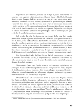 Segundo os levantamentos, milhares de crianças e jovens trabalhavam nos
canaviais e no engenho, principalmente em Alagoas, Bahia e São Paulo. Na safra,
faziam o corte da cana, ajudavam a transportar os feixes para o engenho e traba-
lhavam no cozimento do caldo da cana. Na entressafra, ajudavam os pais a limpar
o canavial. Esse tipo de trabalho expunha esses jovens a vários riscos de acidentes
– lesões por facão ou foice, queimaduras, picadas de cobras. Além disso, o transporte
até o local de trabalho era feito em veículos inadequados. As jornadas eram longas,
os salários baixíssimos e a situação era agravada pela falta de alimentação, de água
potável e de instalações sanitárias adequadas.
       Sob o calor do sol e dos fornos que queimavam lenha para fazer carvão,
centenas de crianças e jovens trabalhavam em carvoarias, principalmente nos esta-
dos da Bahia, Goiás e Minas Gerais. Seu trabalho era encher os fornos com lenha,
fechá-los com barro e, depois, retirar o carvão. Ainda ajudavam no corte das árvores
para fornecer a lenha, no ensacamento do carvão e no carregamento dos caminhões.
Fumaça e calor faziam parte do ambiente de trabalho. A jornada excessiva, o traba-
lho noturno e a exposição a variações bruscas de temperatura comprometiam a saú-
de. Crianças e adultos trabalhavam sem proteção alguma e sem descanso semanal.
       Em algumas localidades do Mato Grosso do Sul, constatou-se a existência
de trabalho semi-escravo, ou seja, a empresa fornecia alimentos e descontava seu
valor sem apresentar notas; na hora do acerto de salário, muitos trabalhadores ainda
ficavam devendo à empresa.
      No sertão da Bahia e da Paraíba, crianças e adolescentes trabalhavam nas
plantações de sisal: cortavam as pontudas folhas e carregavam-nas para a máquina
de desfibrar, transportando também a fibra processada para a secagem. Nesse tra-
balho, não raro sofriam mutilações pelo uso da máquina e ainda eram expostos ao
ruído excessivo e à alta concentração de poeira.
       Detectado em 12 estados brasileiros, dentre os quais estão Alagoas, Bahia e
São Paulo, o trabalho de crianças e adolescentes em pedreiras lembra os trabalhos
forçados que prisioneiros eram obrigados a realizar no passado. As crianças traba-
lhavam a céu aberto, em meio a explosões de rochas, provocadas com cartuchos
de pólvora. Com marretas e talhadeiras, quebravam os blocos de pedras sob o sol,
num esforço físico excessivo para suas idades. Também trabalhavam no polimento
e carregamento de pedras, inalando pó o tempo inteiro. A jornada era excessiva, o
trabalho, insalubre, ninguém usava óculos ou qualquer outro meio de proteção.


    	 HUZAK, Iolanda, AZEVEDO, Jô. Crianças de fibra. 3.ed. Rio de Janeiro: Paz e Terra, 2000. p.22.




                                                                                                       63
 