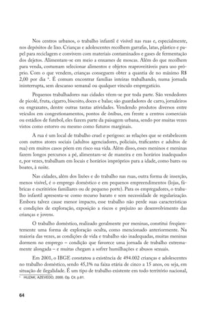 Nos centros urbanos, o trabalho infantil é visível nas ruas e, especialmente,
nos depósitos de lixo. Crianças e adolescentes recolhem garrafas, latas, plástico e pa-
pel para reciclagem e convivem com materiais contaminados e gases de fermentação
dos dejetos. Alimentam-se em meio a enxames de moscas. Além do que recolhem
para venda, costumam selecionar alimentos e objetos reaproveitáveis para uso pró-
prio. Com o que vendem, crianças conseguem obter a quantia de no máximo R$
2,00 por dia . É comum encontrar famílias inteiras trabalhando, numa jornada
ininterrupta, sem descanso semanal ou qualquer vínculo empregatício.
       Pequenos trabalhadores nas cidades vêem-se por toda parte. São vendedores
de picolé, fruta, cigarro, biscoito, doces e balas; são guardadores de carro, jornaleiros
ou engraxates, dentre outras tantas atividades. Vendendo produtos diversos entre
veículos em congestionamentos, pontos de ônibus, em frente a centros comerciais
ou estádios de futebol, eles fazem parte da paisagem urbana, sendo por muitas vezes
vistos como estorvo ou mesmo como futuros marginais.
       A rua é um local de trabalho cruel e perigoso: as relações que se estabelecem
com outros atores sociais (adultos agenciadores, policiais, traficantes e adultos de
rua) em muitos casos põem em risco sua vida. Além disso, esses meninos e meninas
fazem longos percursos a pé, alimentam-se de maneira e em horários inadequados
e, por vezes, trabalham em locais e horários impróprios para a idade, como bares ou
boates, à noite.
       Nas cidades, além dos lixões e do trabalho nas ruas, outra forma de inserção,
menos visível, é o emprego doméstico e em pequenos empreendimentos (lojas, fá-
bricas e escritórios familiares ou de pequeno porte). Para os empregadores, o traba-
lho infantil apresenta-se como recurso barato e sem necessidade de regularização.
Embora talvez cause menor impacto, esse trabalho não perde suas características
e condições de exploração, exposição a riscos e prejuízo ao desenvolvimento das
crianças e jovens.
      O trabalho doméstico, realizado geralmente por meninas, constitui freqüen-
temente uma forma de exploração oculta, como mencionado anteriormente. Na
maioria das vezes, as condições de vida e trabalho são inadequadas, muitas meninas
dormem no emprego – condição que favorece uma jornada de trabalho extrema-
mente alongada – e muitas chegam a sofrer humilhações e abusos sexuais.
       Em 2001, o IBGE constatou a existência de 494.002 crianças e adolescentes
no trabalho doméstico, sendo 45,1% na faixa etária de cinco a 15 anos, ou seja, em
situação de ilegalidade. É um tipo de trabalho existente em todo território nacional,

    	 HUZAK; AZEVEDO, 2000. Op. Cit. p.81.




64
 