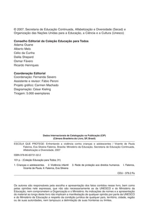 © 2007. Secretaria de Educação Continuada, Alfabetização e Diversidade (Secad) e
Organização das Nações Unidas para a Educação, a Ciência e a Cultura (Unesco)

Conselho Editorial da Coleção Educação para Todos
Adama Ouane
Alberto Melo
Célio da Cunha
Dalila Shepard
Osmar Fávero
Ricardo Henriques

Coordenação Editorial
Coordenação: Fernanda Severo
Assistente e revisor: Fábio Peroni
Projeto gráfico: Carmen Machado
Diagramação: César Kieling
Tiragem: 5.000 exemplares




                           Dados Internacionais de Catalogação na Publicação (CIP)
                                    (Câmara Brasileira do Livro, SP, Brasil)

ESCOLA QUE PROTEGE: Enfrentando a violência contra crianças e adolescentes / Vicente de Paula
      Faleiros, Eva Silveira Faleiros, Brasília: Ministério da Educação, Secretaria de Educação Continuada,
      Alfabetização e Diversidade, 2007

ISBN 978-85-60731-02-2

101 p. - (Coleção Educação para Todos; 31)

1. Crianças e adolescentes. 2. Violência infantil      3. Rede de proteção aos direitos humanos.   I. Faleiros,
        Vicente de Paula. II. Faleiros, Eva Silveira

                                                                                             CDU - 379.2 Fa




Os autores são responsáveis pela escolha e apresentação dos fatos contidos nesse livro, bem como
pelas opiniões nele expressas, que não são necessariamente as da UNESCO e do Ministério da
Educação, nem comprometem a Organização e o Ministério. As indicações de nomes e a apresentação
do material ao longo deste livro não implicam a manifestação de qualquer opinião por parte da UNESCO
e do Ministério da Educação a respeito da condição jurídica de qualquer país, território, cidade, região
ou de suas autoridades, nem tampouco a delimitação de suas fronteiras ou limites.
 