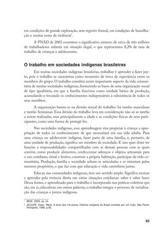 em condições de grande exploração, sem registro formal, em condições de humilha-
ção e muitas vezes de violência.
       A PNAD de 2002 constatou o significativo número de cerca de três milhões
de trabalhadores infantis em situação ilegal, o que representava 8,2% de taxa de
trabalho de crianças e adolescentes.


O trabalho em sociedades indígenas brasileiras
       Em muitas sociedades indígenas brasileiras, trabalhar é aprender a fazer jun-
to, pois o trabalho se caracteriza como momento de troca de experiência entre os
membros do grupo. O trabalho constitui assim importante aspecto da vida comuni-
tária de muitas sociedades indígenas, fornecendo as bases de uma organização social
de tipo igualitária, em que a família funciona como unidade básica de produção,
acumulando e trocando os conhecimentos indispensáveis à subsistência de todos os
seus membros.
       A organização baseia-se na divisão sexual do trabalho: há tarefas masculinas
e tarefas femininas. Essa divisão do trabalho leva em consideração não só as tarefas
a serem realizadas, mas principalmente a idade e as condições físicas de seus parti-
cipantes, como uma forma de protegê-los.
      Nas sociedades indígenas, essa aprendizagem visa propiciar à criança a apro-
priação de todos os conhecimentos de que necessitará em sua vida adulta. Para
uma criança ou adolescente indígena, fazer parte de uma família, e, portanto, de
uma unidade de produção, significa ser membro da sociedade. E isso quer dizer ter
funções e responsabilidades compartilhadas com as demais pessoas com as quais
convive, como produzir alimentos, confeccionar adereços e objetos artesanais para
o uso cotidiano, ritual e festivo, construir a própria habitação, participar da vida co-
munitária. Produção, família e sociedade acham-se articuladas e se orientam pelos
mesmos propósitos, o que faz com que educação e vida caminhem juntas.
       Educar, nas comunidades indígenas, tem um sentido amplo. Significa ensinar
e aprender pela vivência direta nas várias situações cotidianas: saber é saber fazer.
Dessa forma, o aprendizado para o trabalho é incorporado nas práticas coletivas que
são, em si, educativas; em outras palavras, o trabalho integra o processo de socializa-
ção das crianças e jovens indígenas.


    	 IBGE, 2003. op. cit.
8
    	 JECUPÉ, Kaka Werá. A terra dos mil povos. História indígena do Brasil contada por um índio. São Paulo:
      Peirópolis, 1998. p.93.




                                                                                                        65
 