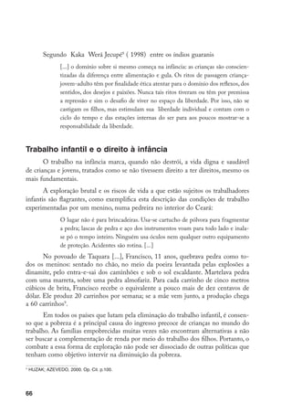 Segundo Kaka Werá Jecupé8 ( 1998) entre os índios guaranis
                 [...] o domínio sobre si mesmo começa na infância: as crianças são conscien-
                 tizadas da diferença entre alimentação e gula. Os ritos de passagem criança-
                 jovem-adulto têm por finalidade ética atentar para o domínio dos reflexos, dos
                 sentidos, dos desejos e paixões. Nunca tais ritos tiveram ou têm por premissa
                 a repressão e sim o desafio de viver no espaço da liberdade. Por isso, não se
                 castigam os filhos, mas estimulam sua liberdade individual e contam com o
                 ciclo do tempo e das estações internas do ser para aos poucos mostrar-se a
                 responsabilidade da liberdade.


Trabalho infantil e o direito à infância
       O trabalho na infância marca, quando não destrói, a vida digna e saudável
de crianças e jovens, tratados como se não tivessem direito a ter direitos, mesmo os
mais fundamentais.
       A exploração brutal e os riscos de vida a que estão sujeitos os trabalhadores
infantis são flagrantes, como exemplifica esta descrição das condições de trabalho
experimentadas por um menino, numa pedreira no interior do Ceará:
                 O lugar não é para brincadeiras. Usa-se cartucho de pólvora para fragmentar
                 a pedra; lascas de pedra e aço dos instrumentos voam para todo lado e inala-
                 se pó o tempo inteiro. Ninguém usa óculos nem qualquer outro equipamento
                 de proteção. Acidentes são rotina. [...]
       No povoado de Taquara [...], Francisco, 11 anos, quebrava pedra como to-
dos os meninos: sentado no chão, no meio da poeira levantada pelas explosões a
dinamite, pelo entra-e-sai dos caminhões e sob o sol escaldante. Martelava pedra
com uma marreta, sobre uma pedra almofariz. Para cada carrinho de cinco metros
cúbicos de brita, Francisco recebe o equivalente a pouco mais de dez centavos de
dólar. Ele produz 20 carrinhos por semana; se a mãe vem junto, a produção chega
a 60 carrinhos9.
       Em todos os países que lutam pela eliminação do trabalho infantil, é consen-
so que a pobreza é a principal causa do ingresso precoce de crianças no mundo do
trabalho. As famílias empobrecidas muitas vezes não encontram alternativas a não
ser buscar a complementação de renda por meio do trabalho dos filhos. Portanto, o
combate a essa forma de exploração não pode ser dissociado de outras políticas que
tenham como objetivo intervir na diminuição da pobreza.
9
    HUZAK; AZEVEDO, 2000. Op. Cit. p.100.




66
 