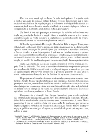 Uma das maneiras de agir na busca da redução da pobreza é propiciar mais
e melhor educação às camadas pobres. Estudos recentes demonstram que o baixo
índice de escolaridade da população gera e realimenta as desigualdades sociais e a
concentração de renda. Investir na educação básica é uma estratégia para reduzir as
desigualdades e melhorar a qualidade de vida da população10.
      No Brasil, a luta pela prevenção e eliminação do trabalho infantil está cen-
trada na garantia do direito à educação básica e associada a outras ações, como a
complementação da renda familiar e a implantação e desenvolvimento de progra-
mas sócio-educativos no período complementar à escola.
       O Brasil é signatário da Declaração Mundial de Educação para Todos, con-
solidada em Jomtien em 199011, que aponta para a necessidade de a educação estar
apoiada numa concepção de aprendizagem que contemple o aprender a conhecer,
a fazer, a conviver e a ser. A perspectiva é a de que os cidadãos acessem e apreen-
dam os conhecimentos construídos e acumulados socialmente, que compreendam e
atuem criticamente não só na realidade social mais próxima, como também na mais
ampla, no sentido de modificação, preservação ou ampliação das conquistas sociais.
       Trata-se, portanto, de incorporar os conhecimentos à própria prática, ao pró-
prio fazer do dia-a-dia. Para isso, é necessário desenvolver competências pessoais
que envolvam flexibilidade, criatividade e predisposição para um contínuo processo
de aprendizagem. Desenvolver plenamente o potencial presente em cada criança
não é tarefa somente da escola, mas da família e da sociedade como um todo.
        Os programas sócio-educativos que se desenvolvem no contra-turno da esco-
la têm a função de criar oportunidades para que crianças de famílias de baixa renda
pratiquem esportes, desenvolvam atividades artísticas e culturais e competências so-
ciais, brinquem e tenham seu estudo acompanhado. A intenção não é a de substituir
ou repetir o que a criança faz na escola, mas complementar e enriquecer a educação
que ela recebe de seus professores e de sua família.
       Complementar a educação das crianças é contribuir para a maior eqüidade
nas oportunidades educacionais. Assim, parte dos esforços para combater o trabalho
infantil deve ser destinada a fortalecer essas ações complementares à escola. Nessa
perspectiva é que se justifica a luta por uma escola de qualidade, que garanta o
ingresso, regresso, permanência e sucesso da criança e, ao mesmo tempo, a luta por
espaços, públicos ou não, que ofereçam oportunidade de prática de esportes, arte,
cultura e lazer.

10
   BARROS, Ricardo P., MENDONÇA, Rosane S. P. Determinantes da participação de menores na força de
   trabalho. Brasília: IPEA, 1990.10 ORGANIZAÇÃO DAS NAÇÕES UNIDAS PARA A EDUCAÇÃO, A CIÊNCIA
   E A CULTURA – UNESCO, Declaração Mundial de Educação para Todos, Jomtien, Tailândia, 1990.
11
   ORGANIZAÇÃO DAS NAÇÕES UNIDAS PARA A EDUCAÇÃO, A CIÊNCIA E A CULTURA – UNESCO,
   Declaração Mundial de Educação para Todos, Jomtien, Tailândia, 1990.




                                                                                               67
 