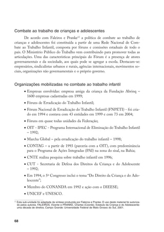 Combate ao trabalho de crianças e adolescentes
        De acordo com Faleiros e Pranke12 a política de combate ao trabalho de
crianças e adolescentes foi constituída a partir de uma Rede Nacional de Com-
bate ao Trabalho Infantil, composta por fóruns e comissões estaduais de todo o
país. O Ministério Público do Trabalho vem contribuindo para promover todas as
articulações. Uma das características principais do Fórum é a presença de atores
governamentais e da sociedade, aos quais pode se agregar a escola. Destacam-se:
empresários, sindicalistas urbanos e rurais, agências internacionais, movimentos so-
ciais, organizações não governamentais e o próprio governo.


Organizações mobilizadas no combate ao trabalho infantil
           •	Empresas envolvidas: empresa amiga da criança da Fundação Abrinq –
             1600 empresas cadastradas em 1999;
           •	Fóruns de Erradicação do Trabalho Infantil;
           •	Fórum Nacional de Erradicação do Trabalho Infantil (FNPETI) - foi cria-
             do em 1994 e contava com 43 entidades em 1999 e com 73 em 2004;
           •	Fóruns em quase todas unidades da Federação;
           •	OIT - IPEC - Programa Internacional de Eliminação do Trabalho Infantil
             – 1992;
           •	Marcha Global – pela erradicação do trabalho infantil – 1998;
           •	CONTAG – a partir de 1993 (parceria com a OIT), com predominância
             para o Programa de Ações Integradas (PAI) na zona do sisal, na Bahia;
           •	CNTE realiza pesquisa sobre trabalho infantil em 1996;
           •	CUT - Secretaria de Defesa dos Direitos da Criança e do Adolescente
             – 1992;
           •	Em 1994, o 5º Congresso inclui o tema “Do Direito da Criança e do Ado-
             lescente”;
           •	Membro do CONANDA em 1992 e ação com o DIEESE;
           •	UNICEF e UNESCO.
12
     Esta sub-unidade foi adaptada da síntese produzida por Faleiros e Pranke. O uso deste material foi autoriza-
     do pelos autores. FALEIROS, Vicente e PRANKE, Charles (Coords). Estatuto da Criança e do Adolescente-
     uma década de direitos. Campo Grande: Universidade Federal de Mato Grosso do Sul, 2001.




68
 
