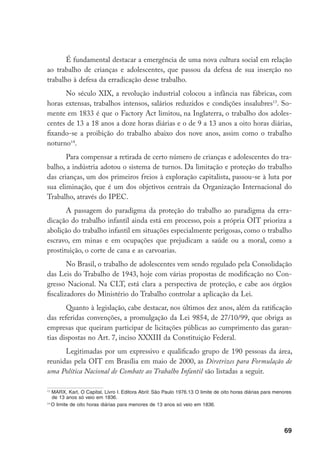 É fundamental destacar a emergência de uma nova cultura social em relação
ao trabalho de crianças e adolescentes, que passou da defesa de sua inserção no
trabalho à defesa da erradicação desse trabalho.
      No século XIX, a revolução industrial colocou a infância nas fábricas, com
horas extensas, trabalhos intensos, salários reduzidos e condições insalubres13. So-
mente em 1833 é que o Factory Act limitou, na Inglaterra, o trabalho dos adoles-
centes de 13 a 18 anos a doze horas diárias e o de 9 a 13 anos a oito horas diárias,
fixando-se a proibição do trabalho abaixo dos nove anos, assim como o trabalho
noturno14.
       Para compensar a retirada de certo número de crianças e adolescentes do tra-
balho, a indústria adotou o sistema de turnos. Da limitação e proteção do trabalho
das crianças, um dos primeiros freios à exploração capitalista, passou-se à luta por
sua eliminação, que é um dos objetivos centrais da Organização Internacional do
Trabalho, através do IPEC.
       A passagem do paradigma da proteção do trabalho ao paradigma da erra-
dicação do trabalho infantil ainda está em processo, pois a própria OIT prioriza a
abolição do trabalho infantil em situações especialmente perigosas, como o trabalho
escravo, em minas e em ocupações que prejudicam a saúde ou a moral, como a
prostituição, o corte de cana e as carvoarias.
        No Brasil, o trabalho de adolescentes vem sendo regulado pela Consolidação
das Leis do Trabalho de 1943, hoje com várias propostas de modificação no Con-
gresso Nacional. Na CLT, está clara a perspectiva de proteção, e cabe aos órgãos
fiscalizadores do Ministério do Trabalho controlar a aplicação da Lei.
       Quanto à legislação, cabe destacar, nos últimos dez anos, além da ratificação
das referidas convenções, a promulgação da Lei 9854, de 27/10/99, que obriga as
empresas que queiram participar de licitações públicas ao cumprimento das garan-
tias dispostas no Art. 7, inciso XXXIII da Constituição Federal.
      Legitimadas por um expressivo e qualificado grupo de 190 pessoas da área,
reunidas pela OIT em Brasília em maio de 2000, as Diretrizes para Formulação de
uma Política Nacional de Combate ao Trabalho Infantil são listadas a seguir.

13
   MARX, Karl, O Capital, Livro I. Editora Abril: São Paulo 1976.13 O limite de oito horas diárias para menores
   de 13 anos só veio em 1836.
14
   O limite de oito horas diárias para menores de 13 anos só veio em 1836.




                                                                                                           69
 