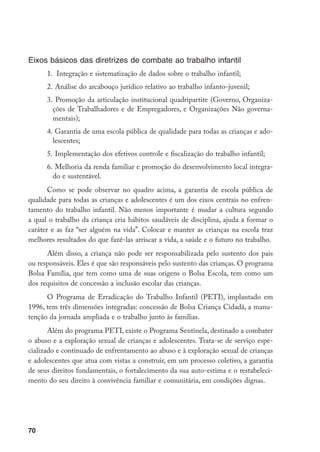 Eixos básicos das diretrizes de combate ao trabalho infantil
      1. Integração e sistematização de dados sobre o trabalho infantil;
      2.	 Análise do arcabouço jurídico relativo ao trabalho infanto-juvenil;
      3.	 Promoção da articulação institucional quadripartite (Governo, Organiza-
        ções de Trabalhadores e de Empregadores, e Organizações Não governa-
        mentais);
      4.	 Garantia de uma escola pública de qualidade para todas as crianças e ado-
        lescentes;
      5.	 Implementação dos efetivos controle e fiscalização do trabalho infantil;
      6.	 Melhoria da renda familiar e promoção do desenvolvimento local integra-
        do e sustentável.
       Como se pode observar no quadro acima, a garantia de escola pública de
qualidade para todas as crianças e adolescentes é um dos eixos centrais no enfren-
tamento do trabalho infantil. Não menos importante é mudar a cultura segundo
a qual o trabalho da criança cria hábitos saudáveis de disciplina, ajuda a formar o
caráter e as faz “ser alguém na vida”. Colocar e manter as crianças na escola traz
melhores resultados do que fazê-las arriscar a vida, a saúde e o futuro no trabalho.
      Além disso, a criança não pode ser responsabilizada pelo sustento dos pais
ou responsáveis. Eles é que são responsáveis pelo sustento das crianças. O programa
Bolsa Família, que tem como uma de suas origens o Bolsa Escola, tem como um
dos requisitos de concessão a inclusão escolar das crianças.
      O Programa de Erradicação do Trabalho Infantil (PETI), implantado em
1996, tem três dimensões integradas: concessão de Bolsa Criança Cidadã, a manu-
tenção da jornada ampliada e o trabalho junto às famílias.
       Além do programa PETI, existe o Programa Sentinela, destinado a combater
o abuso e a exploração sexual de crianças e adolescentes. Trata-se de serviço espe-
cializado e continuado de enfrentamento ao abuso e à exploração sexual de crianças
e adolescentes que atua com vistas a construir, em um processo coletivo, a garantia
de seus direitos fundamentais, o fortalecimento da sua auto-estima e o restabeleci-
mento do seu direito à convivência familiar e comunitária, em condições dignas.




70
 
