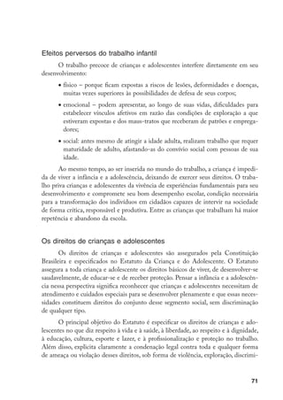 Efeitos perversos do trabalho infantil
      O trabalho precoce de crianças e adolescentes interfere diretamente em seu
desenvolvimento:
      •	físico – porque ficam expostas a riscos de lesões, deformidades e doenças,
        muitas vezes superiores às possibilidades de defesa de seus corpos;
      •	emocional – podem apresentar, ao longo de suas vidas, dificuldades para
        estabelecer vínculos afetivos em razão das condições de exploração a que
        estiveram expostas e dos maus-tratos que receberam de patrões e emprega-
        dores;
      •	social: antes mesmo de atingir a idade adulta, realizam trabalho que requer
        maturidade de adulto, afastando-as do convívio social com pessoas de sua
        idade.
      Ao mesmo tempo, ao ser inserida no mundo do trabalho, a criança é impedi-
da de viver a infância e a adolescência, deixando de exercer seus direitos. O traba-
lho priva crianças e adolescentes da vivência de experiências fundamentais para seu
desenvolvimento e compromete seu bom desempenho escolar, condição necessária
para a transformação dos indivíduos em cidadãos capazes de intervir na sociedade
de forma crítica, responsável e produtiva. Entre as crianças que trabalham há maior
repetência e abandono da escola.


Os direitos de crianças e adolescentes
       Os direitos de crianças e adolescentes são assegurados pela Constituição
Brasileira e especificados no Estatuto da Criança e do Adolescente. O Estatuto
assegura a toda criança e adolescente os direitos básicos de viver, de desenvolver-se
saudavelmente, de educar-se e de receber proteção. Pensar a infância e a adolescên-
cia nessa perspectiva significa reconhecer que crianças e adolescentes necessitam de
atendimento e cuidados especiais para se desenvolver plenamente e que essas neces-
sidades constituem direitos do conjunto desse segmento social, sem discriminação
de qualquer tipo.
       O principal objetivo do Estatuto é especificar os direitos de crianças e ado-
lescentes no que diz respeito à vida e à saúde, à liberdade, ao respeito e à dignidade,
à educação, cultura, esporte e lazer, e à profissionalização e proteção no trabalho.
Além disso, explicita claramente a condenação legal contra toda e qualquer forma
de ameaça ou violação desses direitos, sob forma de violência, exploração, discrimi-



                                                                                    71
 