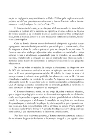 nação ou negligência, responsabilizando o Poder Público pela implementação de
políticas sociais “que permitam o nascimento e o desenvolvimento sadio e harmo-
nioso, em condições dignas de existência” (Art. 7º).
        O Estatuto também assegura a crianças e adolescentes o direito à convivência
comunitária e familiar, à livre expressão de opiniões e crenças, o direito de brincar,
de praticar esportes e de se divertir. Cabe aos adultos preservar-lhes a integridade
física, moral e psíquica, pondo-os a salvo de qualquer tratamento desumano, violen-
to ou constrangedor.
       Cabe ao Estado oferecer ensino fundamental, obrigatório e gratuito, buscar
a progressiva extensão da obrigatoriedade e gratuidade para o ensino médio, além
de assegurar a oferta de creche e pré-escola para as crianças de até seis anos. O
Estatuto determina ainda que sejam oferecidos, ao adolescente trabalhador, ensino
noturno regular e atendimento especializado para os portadores de necessidades
especiais, estabelecendo a obrigação dos pais de matricular seus filhos na escola e
definindo como direito dos responsáveis a participação na definição das propostas
educacionais.
       No que se refere ao trabalho de crianças e adolescentes, os artigos 60 a 69
do ECA são inteiramente dedicados ao tema. A legislação determina a idade mí-
nima de 16 anos para o ingresso no trabalho. O trabalho da criança de zero a 14
anos permanece terminantemente proibido. Ao adolescente entre os 14 e 16 anos
é facultado o trabalho na condição de aprendiz. Ao ingressar em um emprego, o
adolescente maior de 16 anos tem todos os direitos assegurados ao trabalhador na
CLT. O emprego doméstico somente pode ser efetivado, portanto, a partir dos 16
anos, com todos os direitos assegurados ao empregado.
       O Estatuto determina, porém, em seu artigo 68, sobre o trabalho educativo,
que as exigências pedagógicas relativas ao desenvolvimento pessoal e social do edu-
cando prevaleçam sobre o aspecto produtivo. A única possibilidade de trabalho sem
vínculo de emprego para o adolescente é a condição de estagiário, mas essa forma
de aprendizagem profissional é regida por legislação específica, que exige, entre ou-
tras coisas, que haja compatibilidade entre a atividade do estágio (“parte prática”)
e o horário escolar (“parte teórica”). A jornada de estágio não deve ultrapassar seis
horas diárias, o que objetiva priorizar a freqüência à escola diurna.
     Para fazer valer os direitos que arrola, o Estatuto também determina a criação
de um sistema de garantia de direitos e de proteção integral, o que significa dizer




72
 