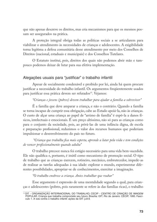 que não apenas descreve os direitos, mas cria mecanismos para que os mesmos pos-
sam ser assegurados na prática.
       A proteção integral obriga todas as políticas sociais a se articularem para
viabilizar o atendimento às necessidades de crianças e adolescentes. A exigibilidade
torna legítima a defesa comunitária desse atendimento por meio dos Conselhos de
Direitos (nacional, estaduais e municipais) e dos Conselhos Tutelares.
     O Estatuto institui, pois, direitos dos quais não podemos abrir mão e tam-
pouco podemos deixar de lutar para sua efetiva implementação.


Alegações usuais para “justificar” o trabalho infantil
        Apesar de socialmente condenável e proibido por lei, ainda há quem procure
justificar a necessidade do trabalho infantil. Os argumentos freqüentemente usados
para justificar essa prática devem ser refutados15. Vejamos:
           “Crianças e jovens (pobres) devem trabalhar para ajudar a família a sobreviver”
        É a família que deve amparar a criança, e não o contrário. Quando a família
se torna incapaz de cumprir essa obrigação, cabe ao Estado apoiá-la, não às crianças.
O custo de alçar uma criança ao papel de “arrimo de família” é expô-la a danos fí-
sicos, intelectuais e emocionais. É um preço altíssimo, não só para as crianças como
para o conjunto da sociedade, pois, ao privá-las de uma infância digna, de escola
e preparação profissional, reduzimos o valor dos recursos humanos que poderiam
impulsionar o desenvolvimento do país no futuro.
       “Criança que trabalha fica mais esperta, aprende a lutar pela vida e tem condições
de vencer profissionalmente quando adulta”
       O trabalho precoce nunca foi estágio necessário para uma vida bem-sucedida.
Ele não qualifica e, portanto, é inútil como mecanismo de promoção social. O tipo
de trabalho que as crianças exercem, rotineiro, mecânico, embrutecedor, impede-as
de realizar as tarefas adequadas à sua idade: explorar o mundo, experimentar dife-
rentes possibilidades, apropriar-se de conhecimentos, exercitar a imaginação.
           “O trabalho enobrece a criança. Antes trabalhar que roubar”
       Esse argumento é expressão de uma mentalidade segundo a qual, para crian-
ças e adolescentes (pobres, pois raramente se refere às das famílias ricas), o trabalho
14
     OIT - ORGANIZAÇÃO INTERNACIONAL DO TRABALHO; CECIP - CENTRO DE CRIAÇÃO DE IMAGEM
     POPULAR. Criança que trabalha compromete seu futuro. Brasília: OIT; Rio de Janeiro: CECIP, 1995. Fascí-
     culo 1. A luta contra o trabalho infantil: ações da OIT. p.8-9.




                                                                                                        73
 