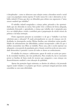 é disciplinador - como se oferecesse uma solução contra a desordem moral e social
a que essa população estaria exposta. O roubo nunca foi e não é alternativa ao tra-
balho infantil. O lema que deve ser difundido para refutar esse argumento é “antes
crescer saudável que trabalhar”.
       O trabalho infantil marginaliza a criança pobre, privando-a das oportuni-
dades que são oferecidas às outras. Sem poder viver a infância de forma adequada,
estudando, brincando e aprendendo, a criança que trabalha não é preparada para
vir a ser cidadã plena e tende a contribuir para a perpetuação do círculo vicioso da
pobreza e da baixa instrução.
       Outro argumento presente na sociedade é o de que o “trabalho é um bom
substituto para a educação”. É usado principalmente no caso de crianças com di-
ficuldades no desempenho escolar. Muitas famílias, sem vislumbrar outras possibi-
lidades de enfrentamento das dificuldades, acabam incorporando a idéia de que é
melhor encaminhar seus filhos ao trabalho. Nesse caso, cabe à escola repensar sua
adequação a essa parcela da população, pois a função social da escola em uma socie-
dade democrática é permitir o acesso de todos os alunos ao conhecimento.
       O trabalho de crianças e adolescentes, apesar de ainda ser aceito por parce-
la da sociedade brasileira, não tem justificativa. Para erradicá-lo, faz-se necessário
prover as famílias de baixa renda de recursos que assegurem a suas crianças um
desenvolvimento saudável e uma educação de qualidade.
      Apesar das proteções legais existentes, os direitos da infância e da juventude
seguem sendo violados e os projetos que focam a proteção integral precisam ainda
consolidar-se com mais efetividade.




74
 