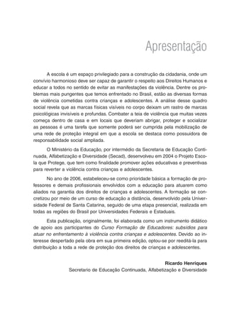 Apresentação
       A escola é um espaço privilegiado para a construção da cidadania, onde um
convívio harmonioso deve ser capaz de garantir o respeito aos Direitos Humanos e
educar a todos no sentido de evitar as manifestações da violência. Dentre os pro-
blemas mais pungentes que temos enfrentado no Brasil, estão as diversas formas
de violência cometidas contra crianças e adolescentes. A análise desse quadro
social revela que as marcas físicas visíveis no corpo deixam um rastro de marcas
psicológicas invisíveis e profundas. Combater a teia de violência que muitas vezes
começa dentro de casa e em locais que deveriam abrigar, proteger e socializar
as pessoas é uma tarefa que somente poderá ser cumprida pela mobilização de
uma rede de proteção integral em que a escola se destaca como possuidora de
responsabilidade social ampliada.
      O Ministério da Educação, por intermédio da Secretaria de Educação Conti-
nuada, Alfabetização e Diversidade (Secad), desenvolveu em 2004 o Projeto Esco-
la que Protege, que tem como finalidade promover ações educativas e preventivas
para reverter a violência contra crianças e adolescentes.
       No ano de 2006, estabeleceu-se como prioridade básica a formação de pro-
fessores e demais profissionais envolvidos com a educação para atuarem como
aliados na garantia dos direitos de crianças e adolescentes. A formação se con-
cretizou por meio de um curso de educação a distância, desenvolvido pela Univer-
sidade Federal de Santa Catarina, seguido de uma etapa presencial, realizada em
todas as regiões do Brasil por Universidades Federais e Estaduais.
       Esta publicação, originalmente, foi elaborada como um instrumento didático
de apoio aos participantes do Curso Formação de Educadores: subsídios para
atuar no enfrentamento à violência contra crianças e adolescentes. Devido ao in-
teresse despertado pela obra em sua primeira edição, optou-se por reeditá-la para
distribuição a toda a rede de proteção dos direitos de crianças e adolescentes.


                                                           Ricardo Henriques
                Secretario de Educação Continuada, Alfabetização e Diversidade
 