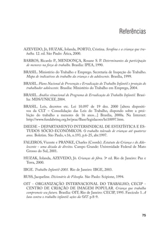 Referências

AZEVEDO, Jô, HUZAK, Iolanda, PORTO, Cristina. Serafina e a criança que tra-
 balha. 12. ed. São Paulo: Ática, 2000.
BARROS, Ricardo P., MENDONÇA, Rosane S. P. Determinantes da participação
 de menores na força de trabalho. Brasília: IPEA, 1990.
BRASIL. Ministério do Trabalho e Emprego. Secretaria de Inspeção do Trabalho.
 Mapa de indicativos do trabalho da criança e do adolescente. Brasília, 1999.
BRASIL. Plano Nacional de Prevenção e Erradicação do Trabalho Infantil e proteção do
 trabalhador adolescente. Brasília: Ministério do Trabalho em Emprego, 2004.
BRASIL. Análise situacional do Programa de Erradicação do Trabalho Infantil. Brasí-
 lia: MDS/UNICEF, 2004.
BRASIL. Leis, decretos etc. Lei 10.097 de 19 dez. 2000 [altera dispositi-
 vos da CLT – Consolidação das Leis do Trabalho, dispondo sobre a proi-
 bição do trabalho a menores de 16 anos...] Brasília, 2000a. Na Internet:
 http://www.fundabrinq.org.br/peac/Base/legislacoes/lei10097.htm.
DIEESE – DEPARTAMENTO INTERSINDICAL DE ESTATÍSTICA E ES-
 TUDOS SÓCIO-ECONÔMICOS. O trabalho tolerado de crianças até quatorze
 anos. Boletim. São Paulo, v.16, n.193, p.6-25, abr.1997.
FALEIROS, Vicente e PRANKE, Charles (Coords). Estatuto da Criança e do Ado-
 lescente - uma década de direitos. Campo Grande: Universidade Federal de Mato
 Grosso do Sul, 2001.
HUZAK, Iolanda, AZEVEDO, Jô. Crianças de fibra. 3ª ed. Rio de Janeiro: Paz e
 Terra, 2000.
IBGE. Trabalho Infantil-2001. Rio de Janeiro: IBGE, 2003.
RUSS, Jacqueline. Dicionário de Filosofia. São Paulo: Scipione, 1994.
OIT - ORGANIZAÇÃO INTERNACIONAL DO TRABALHO; CECIP -
 CENTRO DE CRIAÇÃO DE IMAGEM POPULAR. Criança que trabalha
 compromete seu futuro. Brasília: OIT; Rio de Janeiro: CECIP, 1995. Fascículo 1. A
 luta contra o trabalho infantil: ações da OIT. p.8-9.




                                                                                 75
 