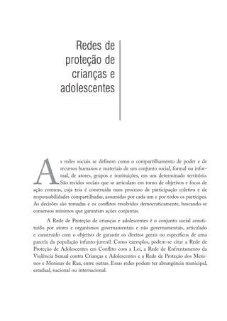 Redes de
             proteção de
              crianças e
            adolescentes




A
             s redes sociais se definem como o compartilhamento de poder e de
             recursos humanos e materiais de um conjunto social, formal ou infor-
             mal, de atores, grupos e instituições, em um determinado território.
             São tecidos sociais que se articulam em torno de objetivos e focos de
ação comuns, cuja teia é construída num processo de participação coletiva e de
responsabilidades compartilhadas, assumidas por cada um e por todos os partícipes.
As decisões são tomadas e os conflitos resolvidos democraticamente, buscando-se
consensos mínimos que garantam ações conjuntas.
      A Rede de Proteção de crianças e adolescentes é o conjunto social consti-
tuído por atores e organismos governamentais e não governamentais, articulado
e construído com o objetivo de garantir os direitos gerais ou específicos de uma
parcela da população infanto-juvenil. Como exemplos, podem-se citar a Rede de
Proteção de Adolescentes em Conflito com a Lei, a Rede de Enfrentamento da
Violência Sexual contra Crianças e Adolescentes e a Rede de Proteção dos Meni-
nos e Meninas de Rua, entre outras. Essas redes podem ter abrangência municipal,
estadual, nacional ou internacional.
 