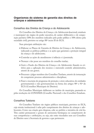 Organismos do sistema de garantia dos direitos de
crianças e adolescentes


Conselhos dos Direitos da Criança e do Adolescente
       Os Conselhos dos Direitos da Criança e do Adolescente (nacional, estaduais
e municipais) são órgãos do poder executivo, de caráter deliberativo e de compo-
sição paritária (50% dos membros indicados pelo poder público e 50% eleitos pela
sociedade civil), previstos no artigo 88º inciso II do ECA.
      Suas principais atribuições são:
      •	Elaborar os Planos de Garantia de Direitos da Criança e do Adolescente,
        indicando as políticas públicas e as ações que garantam a proteção integral
        da criança e do adolescente;
      •	Controlar as ações de atendimento à infância e à juventude;
      •	Nomear e dar posse aos membros do conselho tutelar;
      •	Gerir o Fundo dos Direitos da Criança e do Adolescente: fixando os cri-
        térios para a aplicação dos recursos e exercendo controle administrativo,
        através de um gestor;
      •	Processar e julgar membros dos Conselhos Tutelares, através da instauração
        do competente processo administrativo e disciplinar;
      •	Fazer a inscrição de programas de proteção e sócio-educativos de entidades
        governamentais e não governamentais na forma dos artigos 90º e 91º do
        ECA (Conselhos Municipais de Direitos).
       Os Conselhos Municipais deliberam no âmbito do município, pautando-se
pelas resoluções do CONANDA (Conselho Nacional) e dos Conselhos Estaduais.


Conselhos Tutelares
       Os Conselhos Tutelares são órgãos públicos municipais, previstos no ECA,
cuja missão institucional é zelar pelo cumprimento dos direitos de crianças e ado-
lescentes. Como sua criação gera despesas, cabe ao prefeito a iniciativa de criá-los.
Têm caráter permanente e gozam de autonomia hierárquica no cumprimento de
suas competências e atribuições, ou seja, não estão vinculados nem aos Conselhos
de Direitos nem à Secretaria de governo a que pertencem.


                                                                                  83
 