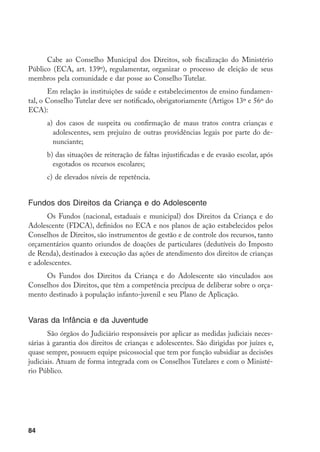 Cabe ao Conselho Municipal dos Direitos, sob fiscalização do Ministério
Público (ECA, art. 139º), regulamentar, organizar o processo de eleição de seus
membros pela comunidade e dar posse ao Conselho Tutelar.
       Em relação às instituições de saúde e estabelecimentos de ensino fundamen-
tal, o Conselho Tutelar deve ser notificado, obrigatoriamente (Artigos 13º e 56º do
ECA):
      a)	 dos casos de suspeita ou confirmação de maus tratos contra crianças e
        adolescentes, sem prejuízo de outras providências legais por parte do de-
        nunciante;
      b) das situações de reiteração de faltas injustificadas e de evasão escolar, após
        esgotados os recursos escolares;
      c)	 de elevados níveis de repetência.


Fundos dos Direitos da Criança e do Adolescente
      Os Fundos (nacional, estaduais e municipal) dos Direitos da Criança e do
Adolescente (FDCA), definidos no ECA e nos planos de ação estabelecidos pelos
Conselhos de Direitos, são instrumentos de gestão e de controle dos recursos, tanto
orçamentários quanto oriundos de doações de particulares (dedutíveis do Imposto
de Renda), destinados à execução das ações de atendimento dos direitos de crianças
e adolescentes.
     Os Fundos dos Direitos da Criança e do Adolescente são vinculados aos
Conselhos dos Direitos, que têm a competência precípua de deliberar sobre o orça-
mento destinado à população infanto-juvenil e seu Plano de Aplicação.


Varas da Infância e da Juventude
       São órgãos do Judiciário responsáveis por aplicar as medidas judiciais neces-
sárias à garantia dos direitos de crianças e adolescentes. São dirigidas por juízes e,
quase sempre, possuem equipe psicossocial que tem por função subsidiar as decisões
judiciais. Atuam de forma integrada com os Conselhos Tutelares e com o Ministé-
rio Público.




84
 