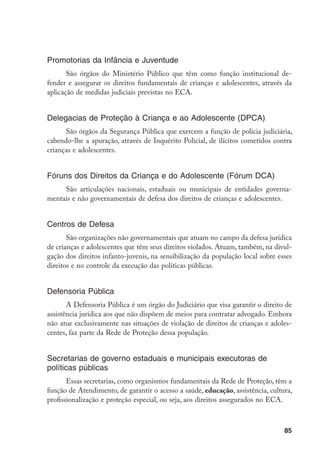 Promotorias da Infância e Juventude
       São órgãos do Ministério Público que têm como função institucional de-
fender e assegurar os direitos fundamentais de crianças e adolescentes, através da
aplicação de medidas judiciais previstas no ECA.


Delegacias de Proteção à Criança e ao Adolescente (DPCA)
      São órgãos da Segurança Pública que exercem a função de polícia judiciária,
cabendo-lhe a apuração, através de Inquérito Policial, de ilícitos cometidos contra
crianças e adolescentes.


Fóruns dos Direitos da Criança e do Adolescente (Fórum DCA)
     São articulações nacionais, estaduais ou municipais de entidades governa-
mentais e não governamentais de defesa dos direitos de crianças e adolescentes.


Centros de Defesa
       São organizações não governamentais que atuam no campo da defesa jurídica
de crianças e adolescentes que têm seus direitos violados. Atuam, também, na divul-
gação dos direitos infanto-juvenis, na sensibilização da população local sobre esses
direitos e no controle da execução das políticas públicas.


Defensoria Pública
       A Defensoria Pública é um órgão do Judiciário que visa garantir o direito de
assistência jurídica aos que não dispõem de meios para contratar advogado. Embora
não atue exclusivamente nas situações de violação de direitos de crianças e adoles-
centes, faz parte da Rede de Proteção dessa população.


Secretarias de governo estaduais e municipais executoras de
políticas públicas
       Essas secretarias, como organismos fundamentais da Rede de Proteção, têm a
função de Atendimento, de garantir o acesso a saúde, educação, assistência, cultura,
profissionalização e proteção especial, ou seja, aos direitos assegurados no ECA.



                                                                                 85
 