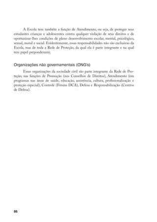 A Escola tem também a função de Atendimento, ou seja, de proteger seus
estudantes crianças e adolescentes contra qualquer violação de seus direitos e de
oportunizar-lhes condições de pleno desenvolvimento escolar, mental, psicológico,
sexual, moral e social. Evidentemente, essas responsabilidades não são exclusivas da
Escola, mas de toda a Rede de Proteção, da qual ela é parte integrante e na qual
tem papel preponderante.


Organizações não governamentais (ONG’s)
       Essas organizações da sociedade civil são parte integrante da Rede de Pro-
teção, nas funções de Promoção (nos Conselhos de Direitos), Atendimento (em
programas nas áreas de saúde, educação, assistência, cultura, profissionalização e
proteção especial), Controle (Fóruns DCA), Defesa e Responsabilização (Centros
de Defesa).




86
 