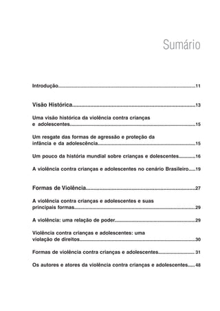 Sumário


Introdução...........................................................................................................11
          .



Visão Histórica.................................................................................13

Uma visão histórica da violência contra crianças
e adolescentes..........................................................................................15

Um resgate das formas de agressão e proteção da
infância e da adolescência......................................................................15

Um pouco da história mundial sobre crianças e dolescentes............16

A violência contra crianças e adolescentes no cenário Brasileiro.....19


Formas de Violência........................................................................27

A violência contra crianças e adolescentes e suas
principais formas.......................................................................................29

A violência: uma relação de poder..........................................................29

Violência contra crianças e adolescentes: uma
violação de direitos...................................................................................30

Formas de violência contra crianças e adolescentes..........................31

Os autores e atores da violência contra crianças e adolescentes.....48
 