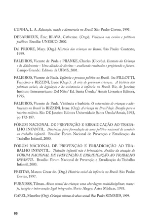 CUNHA, L. A. Educação, estado e democracia no Brasil. São Paulo: Cortez, 1991.

DEBARBIEUX, Éric; BLAYA, Catherine. (Orgs). Violência nas escolas e políticas
 públicas. Brasília: UNESCO, 2002.

Del PRIORE, Mary. (Org.) História das crianças no Brasil. São Paulo: Contexto,
 1999.

FALEIROS, Vicente de Paula e PRANKE, Charles (Coords). Estatuto da Criança
 e do Adolescente - Uma década de direitos - avaliando resultados e projetando o futuro.
 Campo Grande: Editora da UFMS, 2001.

FALEIROS, Vicente de Paula. Infância e processo político no Brasil. In: PILLOTTI,
 Francisco e RIZZINI, Irene (Orgs.). A arte de governar crianças. A história das
 políticas sociais, da legislação e da assistência à infância no Brasil. Rio de Janeiro:
 Instituto Interamericano Del Niño/ Ed. Santa Úrsula,/ Amais Livraria e Editora,
 1995.

FALEIROS, Vicente de Paula. Violência e barbárie. O extermínio de crianças e ado-
 lescentes no Brasil in RIZZINI, Irene. (Org). A criança no Brasil hoje. Desafio para o
 terceiro milênio. Rio DE Janeiro: Editora Universidade Santa Úrsula/Amais, 1993,
 pp 172-187.

FÓRUM NACIONAL DE PREVENÇÃO E ERRADICAÇÃO AO TRABA-
 LHO INFANTIL. Diretrizes para formulação de uma política nacional de combate
 ao trabalho infantil. Brasília: Fórum Nacional de Prevenção e Erradicação do
 Trabalho Infantil, 2000.

FÓRUM NACIONAL DE PREVENÇÃO E ERRADICAÇÃO AO TRA-
 BALHO INFANTIL. Trabalho infantil não é brincadeira. Análise da atuação do
 FÓRUM NACIONAL DE PREVENÇÃO E ERRADICAÇÃO AO TRABALHO
 INFANTIL. Brasília: Fórum Nacional de Prevenção e Erradicação do Trabalho
 Infantil, 2003.

FREITAS, Marcos Cezar de. (Org.) História social da infância no Brasil. São Paulo:
 Cortez, 1997.

FURNISSS, Tilman. Abuso sexual da criança: uma abordagem multidisciplinar, mane-
 jo, terapia e intervenção legal integrados. Porto Alegre: Artes Médicas, 1993.

GABEL, Marceline (Org). Crianças vítimas de abuso sexual. São Paulo: SUMMUS, 1999.



88
 