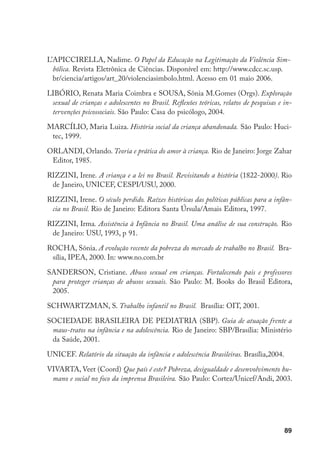 L’APICCIRELLA, Nadime. O Papel da Educação na Legitimação da Violência Sim-
  bólica. Revista Eletrônica de Ciências. Disponível em: http://www.cdcc.sc.usp.
  br/ciencia/artigos/art_20/violenciasimbolo.html. Acesso em 01 maio 2006.

LIBÓRIO, Renata Maria Coimbra e SOUSA, Sônia M.Gomes (Orgs). Exploração
 sexual de crianças e adolescentes no Brasil. Reflexões teóricas, relatos de pesquisas e in-
 tervenções psicossociais. São Paulo: Casa do psicólogo, 2004.

MARCÍLIO, Maria Luiza. História social da criança abandonada. São Paulo: Huci-
 tec, 1999.

ORLANDI, Orlando. Teoria e prática do amor à criança. Rio de Janeiro: Jorge Zahar
 Editor, 1985.

RIZZINI, Irene. A criança e a lei no Brasil. Revisitando a história (1822-2000). Rio
 de Janeiro, UNICEF, CESPI/USU, 2000.

RIZZINI, Irene. O século perdido. Raízes históricas das políticas públicas para a infân-
 cia no Brasil. Rio de Janeiro: Editora Santa Úrsula/Amais Editora, 1997.

RIZZINI, Irma. Assistência à Infância no Brasil. Uma análise de sua construção. Rio
 de Janeiro: USU, 1993, p 91.

ROCHA, Sônia. A evolução recente da pobreza do mercado de trabalho no Brasil. Bra-
 sília, IPEA, 2000. In: www.no.com.br

SANDERSON, Cristiane. Abuso sexual em crianças. Fortalecendo pais e professores
 para proteger crianças de abusos sexuais. São Paulo: M. Books do Brasil Editora,
 2005.

SCHWARTZMAN, S. Trabalho infantil no Brasil. Brasília: OIT, 2001.

SOCIEDADE BRASILEIRA DE PEDIATRIA (SBP). Guia de atuação frente a
 maus-tratos na infância e na adolescência. Rio de Janeiro: SBP/Brasília: Ministério
 da Saúde, 2001.

UNICEF. Relatório da situação da infância e adolescência Brasileiras. Brasília,2004.

VIVARTA, Veet (Coord) Que país é este? Pobreza, desigualdade e desenvolvimento hu-
 mano e social no foco da imprensa Brasileira. São Paulo: Cortez/Unicef/Andi, 2003.




                                                                                         89
 