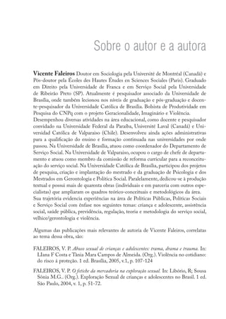 Sobre o autor e a autora
Vicente Faleiros Doutor em Sociologia pela Université de Montréal (Canadá) e
Pós-doutor pela Écoles des Hautes Études en Sciences Sociales (Paris). Graduado
em Direito pela Universidade de Franca e em Serviço Social pela Universidade
de Ribeirão Preto (SP). Atualmente é pesquisador associado da Universidade de
Brasília, onde também lecionou nos níveis de graduação e pós-graduação e docen-
te-pesquisador da Universidade Católica de Brasília. Bolsista de Produtividade em
Pesquisa do CNPq com o projeto Geracionalidade, Imaginário e Violência.
Desempenhou diversas atividades na área educacional, como docente e pesquisador
convidado na Universidade Federal da Paraíba, Université Laval (Canadá) e Uni-
versidad Católica de Valparaiso (Chile). Desenvolveu ainda ações administrativas
para a qualificação do ensino e formação continuada nas universidades por onde
passou. Na Universidade de Brasília, atuou como coordenador do Departamento de
Serviço Social. Na Universidade de Valparaiso, ocupou o cargo de chefe de departa-
mento e atuou como membro da comissão de reforma curricular para a reconceitu-
ação do serviço social. Na Universidade Católica de Brasília, participou dos projetos
de pesquisa, criação e implantação do mestrado e da graduação de Psicologia e dos
Mestrados em Gerontologia e Política Social. Paralelamente, dedicou-se à produção
textual e possui mais de quarenta obras (individuais e em parceria com outros espe-
cialistas) que ampliaram os quadros teórico-conceituais e metodológicos da área.
Sua trajetória evidencia experiências na área de Políticas Públicas, Políticas Sociais
e Serviço Social com ênfase nos seguintes temas: criança e adolescente, assistência
social, saúde pública, previdência, regulação, teoria e metodologia do serviço social,
velhice/gerontologia e violência.

Algumas das publicações mais relevantes de autoria de Vicente Faleiros, correlatas
ao tema dessa obra, são:

FALEIROS, V. P. Abuso sexual de crianças e adolescentes: trama, drama e trauma. In:
 LIana F Costa e Tânia Mara Campos de Almeida. (Org.). Violência no cotidiano:
 do risco á proteção. 1 ed. Brasília, 2005, v.1, p. 107-124
FALEIROS, V. P. O fetiche da mercadoria na exploração sexual. In: Libório, R; Sousa
 Sônia M.G.. (Org.). Exploração Sexual de crianças e adolescentes no Brasil. 1 ed.
 São Paulo, 2004, v. 1, p. 51-72.
 
