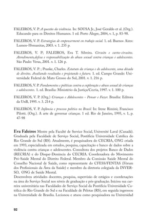 FALEIROS, V. P. A questão da violência. In: SOUSA Jr., José Geraldo et al. (Org.).
 Educando para os Direitos Humanos. 1 ed. Porto Alegre, 2004, v. 1, p. 83-98.

FALEIROS, V. P. Estrategias de empowerment en trabajo social. 1. ed. Buenos Aires:
 Lumen-Hvmanitas, 2003. v. 1. 235 p.

FALEIROS, V. P; FALEIROS, Eva T. Silveira. Circuito e curtos-circuitos.
 Atendimento,defesa e responsabilização do abuso sexual contra crianças e adolescentes.
 São Paulo: Veras, 2001. v. 1. 126 p.

FALEIROS, V. P. ; Pranke, Charles. Estatuto da criança e do adolescente, uma década
 de direitos. Avaliando resultados e projetando o futuro. 1. ed. Campo Grande: Uni-
 versidade Federal de Mato Grosso do Sul, 2001. v. 1. 216 p.

FALEIROS, V. P. Fundamentos e políticas contra a exploração e abuso sexual de crianças
 e adolescentes. 1. ed. Brasília: Ministério da Justiça/Cecria, 1997. v. 1. 100 p.

FALEIROS, V. P. (Org.) Crianças e Adolescentes - Pensar e Fazer. Brasília: Editora
 da UnB, 1995. v. 3. 214 p.

FALEIROS, V. P. Infância e processo político no Brasil. In: Irene Rizzini; Francisco
 Pilotti. (Org.). A arte de governar crianças. 1 ed. Rio de Janeiro, 1995, v. 1, p.
 47-98


Eva Faleiros Mestre pela Faculté de Service Social, Université Laval (Canadá).
Graduada pela Faculdade de Serviço Social, Pontifícia Universidade Católica do
Rio Grande do Sul (RS). Atualmente, é pesquisadora do CECRIA, ONG criada
em 1993, especializada em estudos, pesquisa, capacitação e banco de dados sobre a
violência contra crianças e adolescentes. Consultora dos projetos Banco de Dados
(RECRIA) e do Disque-Denúncia do CECRIA. Coordenadora do Movimento
Pró-Saúde Mental do Distrito Federal. Membro da Comissão Saúde Mental do
Conselho Nacional de Saúde, como representante do CFESS/FENTAS (Fórum
dos Profissionais da Área da Saúde) e membro da diretoria colegiada da INVER-
SO, ONG de Saúde Mental.
Desenvolveu atividades docentes, pesquisa, supervisão de estágios e coordenações
na área do Serviço Social nos níveis de graduação e pós-graduação. Iniciou sua car-
reira universitária nas Faculdades de Serviço Social da Pontifícia Universidade Ca-
tólica do Rio Grande do Sul e na Faculdade de Pelotas (RS), em seguida ingressou
na Universidade de Brasília. Lecionou e atuou como pesquisadora na Universidad



92
 